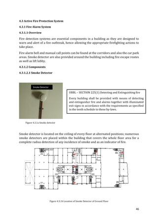 46
4.3 Active Fire Protection System
4.3.1 Fire Alarm System
4.3.1.1 Overview
Fire detection systems are essential components in a building as they are designed to
warn and alert of a fire outbreak, hence allowing the appropriate firefighting actions to
take place.
Fire alarm bell and manual call points can be found at the corridors and also the car park
areas. Smoke detector are also provided around the building including fire escape routes
as well as lift lobby.
4.3.1.2 Components
4.3.1.2.1 Smoke Detector
Figure 4.3.1a Smoke detector
Smoke detector is located on the ceiling of every floor at alternated positions; numerous
smoke detectors are placed within the building that covers the whole floor area for a
complete radius detection of any incidence of smoke and as an indicator of fire.
Figure 4.3.1b Location of Smoke Detector of Ground Floor
UBBL – SECTION 225(1) Detecting and Extinguishing fire
Every building shall be provided with means of detecting
and extinguisher fire and alarms together with illuminated
exit signs in accordance with the requirements as specified
in the tenth schedule to these by-laws.
Smoke Detector
 