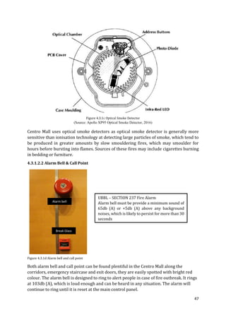 47
Figure 4.3.1c Optical Smoke Detector
(Source: Apollo XP95 Optical Smoke Detector, 2016)
Centro Mall uses optical smoke detectors as optical smoke detector is generally more
sensitive than ionisation technology at detecting large particles of smoke, which tend to
be produced in greater amounts by slow smouldering fires, which may smoulder for
hours before bursting into flames. Sources of these fires may include cigarettes burning
in bedding or furniture.
4.3.1.2.2 Alarm Bell & Call Point
Figure 4.3.1d Alarm bell and call point
Both alarm bell and call point can be found plentiful in the Centro Mall along the
corridors, emergency staircase and exit doors, they are easily spotted with bright red
colour. The alarm bell is designed to ring to alert people in case of fire outbreak. It rings
at 103db (A), which is loud enough and can be heard in any situation. The alarm will
continue to ring until it is reset at the main control panel.
UBBL – SECTION 237 Fire Alarm
Alarm bell must be provide a minimum sound of
65db (A) or +5db (A) above any background
noises, which is likely to persist for more than 30
seconds
Alarm bell
Break Glass
 