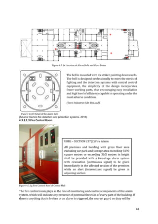 48
Figure 4.3.1e Location of Alarm Bells and Glass Boxes
Figure 4.3.1f Detail of the alarm bell
(Source: Demco fire detection and protection systems, 2016)
4.3.1.2.3 Fire Control Room
Figure 4.3.1g Fire Control Roof of Centro Mall
The fire control room plays as the role of monitoring and controls components of fire alarm
system, which will indicate any presence of potential fire risks of every part of the building. If
there is anything that is broken or an alarm is triggered, the nearest guard on duty will be
The bell is mounted with its striker pointing downwards.
The bell is designed professionally to meet the needs of
fighting and the detection systems with central control
equipment, the simplicity of the design incorporates
fewer working parts, thus encouraging easy installation
and high level of efficiencycapable in operating under the
most adverse condition.
(Deco Industries Sdn Bhd, n.d).
UBBL – SECTION 237(2) Fire Alarm
All premises and building with gross floor area
excluding car park and storage area exceeding 9290
square metres or exceeding 30.5 metres in height
shall be provided with a two-stage alarm system
with evacuation (continuous signal) to be given
immediately in the affected section of the premises
while an alert (intermittent signal) be given in
adjoining section
 
