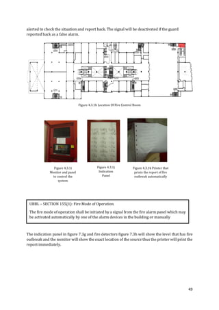 49
alerted to check the situation and report back. The signal will be deactivated if the guard
reported back as a false alarm.
Figure 4.3.1h Location Of Fire Control Room
The indication panel in figure 7.3g and fire detectors figure 7.3h will show the level that has fire
outbreak and the monitor will show the exact location of the source thus the printer will print the
report immediately.
Figure 4.3.1i
Monitor and panel
to control the
system
Figure 4.3.1j
Indication
Panel
Figure 4.3.1k Printer that
prints the report of fire
outbreak automatically
UBBL – SECTION 155(1): Fire Mode of Operation
The fire mode of operation shall be initiated by a signal from the fire alarm panel which may
be activated automatically by one of the alarm devices in the building or manually
 