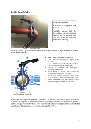 53
4.3.2.2.2 Butterfly Valve
Figure 4.3.2c Butterfly Valve
Butterfly valve is a quarter-turn rotation motion valve that is use to regulate and start flow of
water of the sprinklers.
Figure 7.3.2d Butterfly Valve
(Source: nival Butterfly Valves, 2016)
Wafer-style butterfly valve is used at Centro Mall. The wafer style butterfly valve is designed to
maintain a seal against bi-directional pressure differential to prevent any backflow in systems
and it is designed for unidirectional flow. It accomplishes this with a tightly fitting seal and a flat
valve face on the upstream and downstream sides of the valve.
UBBL – SECTION 25(2)
Certificate of Completion and
Compliance
Sprinkler valves shall be
located in a safe and enclosed
position on the exterior wall
and shall be readily accessible
to the Fire Authority
A. Body - Main frame work of the valve
B. Liner – Provides the required tightness to
the valve
C. Shaft - Rod that drives the disc by rotatiom
D. Disc - Allows or blocks fluid to pass
E. Packing - Provides the atmospheric
integrity to the valve
F. Notch Plate - Locking the actuator in
intermediate positions if needed
G. Actuation – Slower action and large valve
sizes for remote and continuous operation
H. Name Plate- Providing the user the design
and working parameters of the valve
 