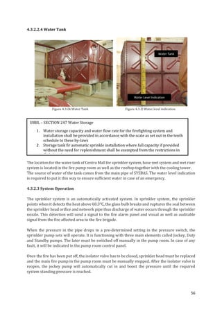 56
4.3.2.2.4 Water Tank
Figure 4.3.2k Water Tank Figure 4.3.2l Water level indication
The location for the water tank of Centro Mall for sprinkler system, hose reel system and wet riser
system is located in the fire pump room as well as the rooftop together with the cooling tower.
The source of water of the tank comes from the main pipe of SYSBAS. The water level indication
is required to put it this way to ensure sufficient water in case of an emergency.
4.3.2.3 System Operation
The sprinkler system is an automatically activated system. In sprinkler system, the sprinkler
points when it detects the heat above 68.3°C, the glass bulb breaks and ruptures the seal between
the sprinkler head orifice and network pipe thus discharge of water occurs through the sprinkler
nozzle. This detection will send a signal to the fire alarm panel and visual as well as auditable
signal from the fire affected area to the fire brigade.
When the pressure in the pipe drops to a pre-determined setting in the pressure switch, the
sprinkler pump sets will operate. It is functioning with three main elements called Jockey, Duty
and Standby pumps. The later must be switched off manually in the pump room. In case of any
fault, it will be indicated in the pump room control panel.
Once the fire has been put off, the isolator valve has to be closed, sprinkler head must be replaced
and the main fire pump in the pump room must be manually stopped. After the isolator valve is
reopen, the jockey pump will automatically cut in and boost the pressure until the required
system standing pressure is reached.
UBBL – SECTION 247 Water Storage
1. Water storage capacity and water flow rate for the firefighting system and
installation shall be provided in accordance with the scale as set out in the tenth
schedule to these by-laws
2. Storage tank fir automatic sprinkle installation where full capacity if provided
without the need for replenishment shall be exempted from the restrictions in
their locations
Water Tank
Water Level Indication
 
