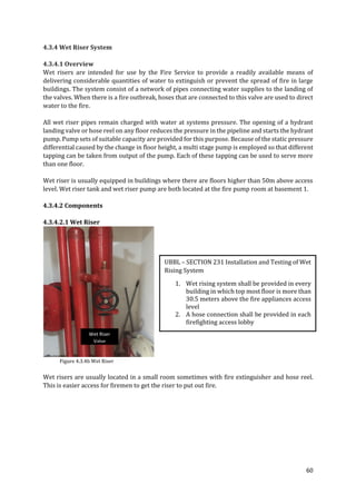 60
4.3.4 Wet Riser System
4.3.4.1 Overview
Wet risers are intended for use by the Fire Service to provide a readily available means of
delivering considerable quantities of water to extinguish or prevent the spread of fire in large
buildings. The system consist of a network of pipes connecting water supplies to the landing of
the valves. When there is a fire outbreak, hoses that are connected to this valve are used to direct
water to the fire.
All wet riser pipes remain charged with water at systems pressure. The opening of a hydrant
landing valve or hose reel on any floor reduces the pressure in the pipeline and starts the hydrant
pump. Pump sets of suitable capacity are provided for this purpose. Because of the static pressure
differential caused by the change in floor height, a multi stage pump is employed so that different
tapping can be taken from output of the pump. Each of these tapping can be used to serve more
than one floor.
Wet riser is usually equipped in buildings where there are floors higher than 50m above access
level. Wet riser tank and wet riser pump are both located at the fire pump room at basement 1.
4.3.4.2 Components
4.3.4.2.1 Wet Riser
Figure 4.3.4b Wet Riser
Wet risers are usually located in a small room sometimes with fire extinguisher and hose reel.
This is easier access for firemen to get the riser to put out fire.
UBBL – SECTION 231 Installation and Testing of Wet
Rising System
1. Wet rising system shall be provided in every
building in which top most floor is more than
30.5 meters above the fire appliances access
level
2. A hose connection shall be provided in each
firefighting access lobby
Wet Riser
Valve
 