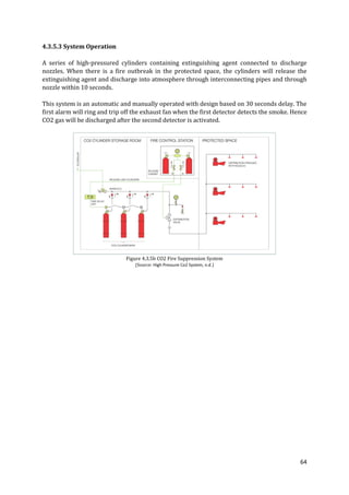 64
4.3.5.3 System Operation
A series of high-pressured cylinders containing extinguishing agent connected to discharge
nozzles. When there is a fire outbreak in the protected space, the cylinders will release the
extinguishing agent and discharge into atmosphere through interconnecting pipes and through
nozzle within 10 seconds.
This system is an automatic and manually operated with design based on 30 seconds delay. The
first alarm will ring and trip off the exhaust fan when the first detector detects the smoke. Hence
CO2 gas will be discharged after the second detector is activated.
Figure 4.3.5b CO2 Fire Suppression System
(Source: High Pressure Co2 System, n.d.)
 