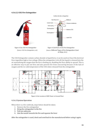 66
4.3.6.2.2 CO2 Fire Extinguisher
Figure 4.3.6c CO2 Fire Extinguisher Figure 4.3.6d Parts of CO2 Fire Extinguisher
The CO2 Extinguisher contain carbon dioxide in liquid form, it can be used on Class B & electrical
fires regardless high or low voltage. When the extinguisher is let off, the liquid is released into the
air neutralising the oxygen that the fire is feeding on, disabling the fires ability to spread. This is
an effective way to put out fires and also prevent fire from reoccurring because of the lack of
oxygen and the ice cold temperature of the CO2 when released from the extinguisher
Figure 4.3.6e Location of ABC Power in Ground Floor
4.3.6.3 System Operation
When there is a fire outbreak, steps below should be taken:
1. Remove the fire extinguisher
2. Bring the extinguisher to the fire
3. Pull out safety pin
4. Aim the nozzle towards the fire and squeeze the lever
After the extinguisher is used, check and send back to the manufactured before using it again.
(Source: CO2 Fire Extinguishers, n.d.) (Source: Different Types of Fire Extinguishers Used
on Ships, 2012)
 