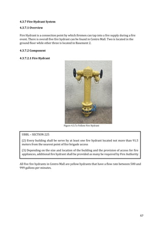 67
4.3.7 Fire Hydrant System
4.3.7.1 Overview
Fire Hydrant is a connection point by which firemen can tap into a fire supply during a fire
event. There is overall five fire hydrant can be found in Centro Mall. Two is located in the
ground floor while other three is located in Basement 2.
4.3.7.2 Component
4.3.7.2.1 Fire Hydrant
Figure 4.3.7a Yellow Fire Hydrant
All five fire hydrants in Centro Mall are yellow hydrants that have a flow rate between 500 and
999 gallons per minutes.
UBBL – SECTION 225
(2) Every building shall be serve by at least one fire hydrant located not more than 91.5
meters from the nearest point of fire brigade access
(3) Depending on the size and location of the building and the provision of access for fire
appliances, additional fire hydrant shall be provided as many be required by Fire Authority
 