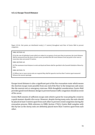 72
4.5.1.2 Escape Travel Distance
Figure 4.5.1d.: Exit points are distributed evenly (> 5 metres) throughout each floor of Centro Mall to prevent
congestion.
Escape travel distance is also a significant part of the fire evacuation route which means
the shortest escape route possible from one end of the floor to the temporary safe zones
like the nearest exit or emergency staircase. With thoughtful consideration, Centro Mall
provides good travel distance design to prevent human traffic congestion should an event
of fire occur.
Centro Mall consists of sufficient escape exits which is great for evacuating the crowd in
a quick manner should a fire occur. However, despite having many exits, the exits should
be placed at least 5 metres apart from each other to prevent crowd congestion during the
evacuation process. With reference to UBBL Section 174(1), Centro Mall complies with
this by-law as the storey exits are definitely placed more than 5 metres apart from each
other.
UBBL SECTION 165
(3) In the case of individual rooms which are subject to occupancy of not more than six persons, the travel distance
shall be measured from the doors of each rooms: provided that the travel distance from any point in the room to
room door does not exceed 15 metres.
UBBL SECTION 165
(4) The maximum travel distance to exits and dead end limits shall be specified in the Seventh Schedule of these by-
laws.
UBBL SECTION 174
(1) Where two or more storey exits are required they shall be spaced at not less than 5 metres apart measured
between the nearest openings.
 