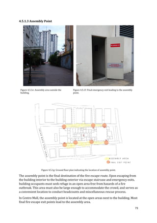 73
4.5.1.3 Assembly Point
Figure 4.5.1e: Assembly area outside the
building.
Figure 4.5.1f: Final emergency exit leading to the assembly
point.
Figure 4.5.1g: Ground floor plan indicating the location of assembly point.
The assembly point is the final destination of the fire escape route. Upon escaping from
the building interior to the building exterior via escape staircase and emergency exits,
building occupants must seek refuge in an open area free from hazards of a fire
outbreak. This area must also be large enough to accommodate the crowd, and serves as
a convenient location to conduct headcounts and miscellaneous rescue process.
In Centro Mall, the assembly point is located at the open areas next to the building. Most
final fire escape exit points lead to the assembly area.
 