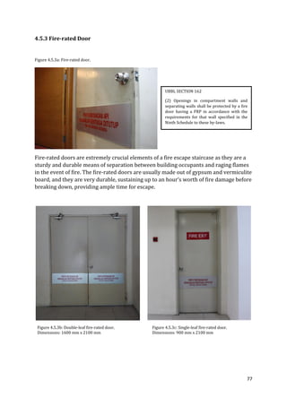 77
4.5.3 Fire-rated Door
Figure 4.5.3a: Fire-rated door.
Fire-rated doors are extremely crucial elements of a fire escape staircase as they are a
sturdy and durable means of separation between building occupants and raging flames
in the event of fire. The fire-rated doors are usually made out of gypsum and vermiculite
board, and they are very durable, sustaining up to an hour’s worth of fire damage before
breaking down, providing ample time for escape.
Figure 4.5.3b: Double-leaf fire-rated door. Figure 4.5.3c: Single-leaf fire-rated door.
Dimensions: 1600 mm x 2100 mm Dimensions: 900 mm x 2100 mm
UBBL SECTION 162
(2) Openings in compartment walls and
separating walls shall be protected by a fire
door having a FRP in accordance with the
requirements for that wall specified in the
Ninth Schedule to these by-laws.
 