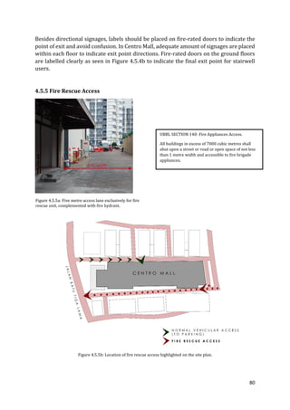 80
Besides directional signages, labels should be placed on fire-rated doors to indicate the
point of exit and avoid confusion. In Centro Mall, adequate amount of signages are placed
within each floor to indicate exit point directions. Fire-rated doors on the ground floors
are labelled clearly as seen in Figure 4.5.4b to indicate the final exit point for stairwell
users.
4.5.5 Fire Rescue Access
Figure 4.5.5a: Five metre access lane exclusively for fire
rescue unit, complemented with fire hydrant.
Figure 4.5.5b: Location of fire rescue access highlighted on the site plan.
UBBL SECTION 140: Fire Appliances Access.
All buildings in excess of 7000 cubic metres shall
abut upon a street or road or open space of not less
than 1 metre width and accessible to fire brigade
appliances.
5 m width
 