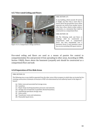 83
4.5.7 Fire-rated Ceiling and Floors
Figure 4.5.7a: Compartment ceilings and floors.
Fire-rated ceiling and floors are used as a means of passive fire control to
compartmentalize fire and prevent it from spreading to other areas. According to UBBL
Section 138(D), floors above the basement (carpark) unit should be constructed as a
compartment floor and wall.
4.5.8 Separation of Fire-Risk Areas
UBBL SECTION 137:
In any building, which exceeds 30 metres
in height, any floor that is more than 9
metres above the ground floor level, which
separates one storey from another storey,
other than a floor, which is either within a
marionette, or a mezzanine floor shall be
constructed as a compartment floor.
UBBL SECTION 138
(D) The following walls and floors in
buildings shall be constructed as
compartment walls or compartment
floors: Any floor immediately over a
basement storey if such basement storey
has an area exceeding 100 square metres.
UBBL SECTION 139
The following area or uses shall be separated from the other areas of the occupancy in which they are located by fire-
resisting construction of elements of structure of FRP to be determined by local authority based on the degree of
hazard:
(a) Boiler room and associated fuel storage areas;
(b) Laundries;
(c) Repair shops involving hazardous processes and materials;
(d) Storage areas of materials in quantities deemed hazardous;
(e) Liquefied gas petroleum storage areas;
(f) Linen rooms;
(g) Transformer rooms and substations;
(h) Flammable liquid stores.
 