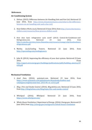 86
References
Air Conditioning System
1. Delran. (2015). Difference between Air Handling Unit and Fan Coil, Retrieved 23
June 2016, from http://www.climatemechanics.com/what-is-the-difference-
between-an-air-handling-unit-and-a-fan-coil/
2. How Chillers Work. (n.d.). Retrieved 23 June 2016, from http://www.thermonics-
chillers.com/resources/how-process-chillers-work
3. How does basic refrigeration cycle work? (2013) Central-Air-Conditioner-and-
Refrigeration.com. Retrieved 23 June 2016, from
http://c.ymcdn.com/sites/www.rfmaonline.com/resource/resmgr/crfp/howdoesbasicr
efrigerationcyc.pdf
4. Marley. (n.d.).Cooling Towers. Retrieved 22 June 2016, from
http://spxcooling.com/coolingtowers
5. John N. (2014). Improving the efficiency of your duct system. Retrieved 23 June
2016. From
http://apps1.eere.energy.gov/buildings/publications/pdfs/building_america/27
630.pdf
Mechanical Ventilation
1. Axial Fans. (2016). systemair.com. Retrieved 23 June 2016, from
https://www.systemair.com/globalassets/downloads/leaflets-and-
catalogues/english/axial-fans_2015-06_en_e2311.pdf
2. Blog | Fire and Smoke Control. (2016). Blog.belimo.com. Retrieved 23 June 2016,
from http://blog.belimo.com/blog/topic/fire-and-smoke-control
3. Whirlpool. (2016). Whirlpool. Retrieved 23 June 2016, from
https://www.whirlpool.com/
4. Whole-House Ventilation | Department of Energy. (2016). Energy.gov. Retrieved 23
June 2016, from http://energy.gov/energysaver/whole-house-ventilation
 