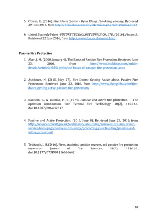 88
5. Others, E. (2016). Fire Alarm System - Dyno Klang. Dynoklang.com.my. Retrieved
20 June 2016, from http://dynoklang.com.my/site/index.php?cat=29&page=164
6. Unival Butterfly Valves : FUTURE TECHNOLOGY SUPPLY CO., LTD. (2016). Ftsc.co.th.
Retrieved 22 June 2016, from http://www.ftsc.co.th/unival.html
Passive Fire Protection
1. Aker, J. M. (2008, January 4). The Basics of Passive Fire Protection. Retrieved June
23, 2016, from http://www.buildings.com/article-
details/articleid/5851/title/the-basics-of-passive-fire-protection-.aspx
2. Ashdown, N. (2015, May 27). Fire Doors: Getting Active about Passive Fire
Protection. Retrieved June 23, 2016, from http://www.ifsecglobal.com/fire-
doors-getting-active-passive-fire-protection/
3. Baldwin, R., & Thomas, P. H. (1974). Passive and active fire protection — The
optimum combination. Fire Technol Fire Technology, 10(2), 140-146.
doi:10.1007/bf02642517
4. Passive and Active Protection. (2016, June 8). Retrieved June 23, 2016, from
http://www.cornwall.gov.uk/community-and-living/cornwall-fire-and-rescue-
service-homepage/business-fire-safety/protecting-your-building/passive-and-
active-protection/
5. Troitzsch, J. H. (2016). Fires, statistics, ignition sources, and passive fire protection
measures. Journal of Fire Sciences, 34(3), 171-198.
doi:10.1177/0734904116636642
 