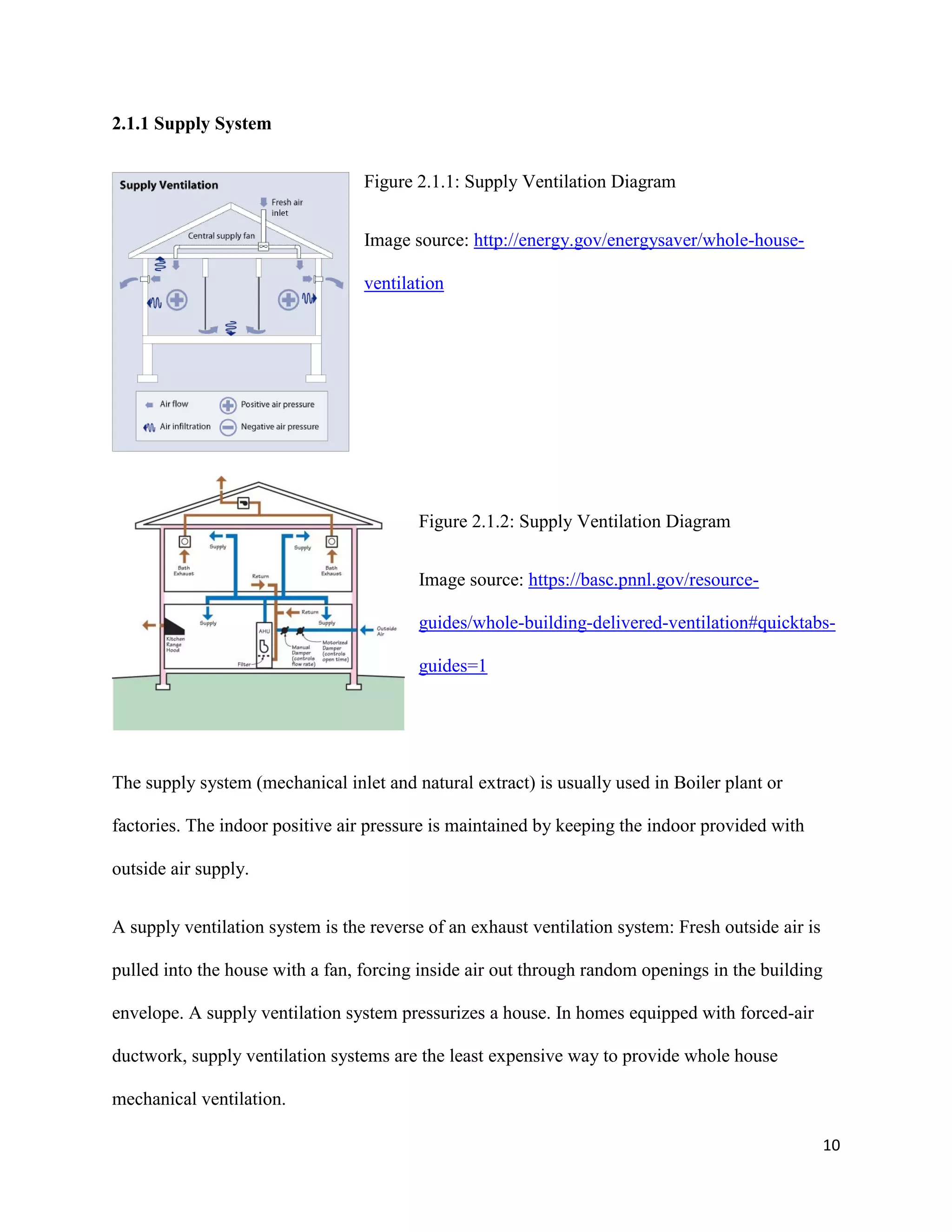 10
2.1.1 Supply System
Figure 2.1.1: Supply Ventilation Diagram
Image source: http://energy.gov/energysaver/whole-house-
ventilation
Figure 2.1.2: Supply Ventilation Diagram
Image source: https://basc.pnnl.gov/resource-
guides/whole-building-delivered-ventilation#quicktabs-
guides=1
The supply system (mechanical inlet and natural extract) is usually used in Boiler plant or
factories. The indoor positive air pressure is maintained by keeping the indoor provided with
outside air supply.
A supply ventilation system is the reverse of an exhaust ventilation system: Fresh outside air is
pulled into the house with a fan, forcing inside air out through random openings in the building
envelope. A supply ventilation system pressurizes a house. In homes equipped with forced-air
ductwork, supply ventilation systems are the least expensive way to provide whole house
mechanical ventilation.
 