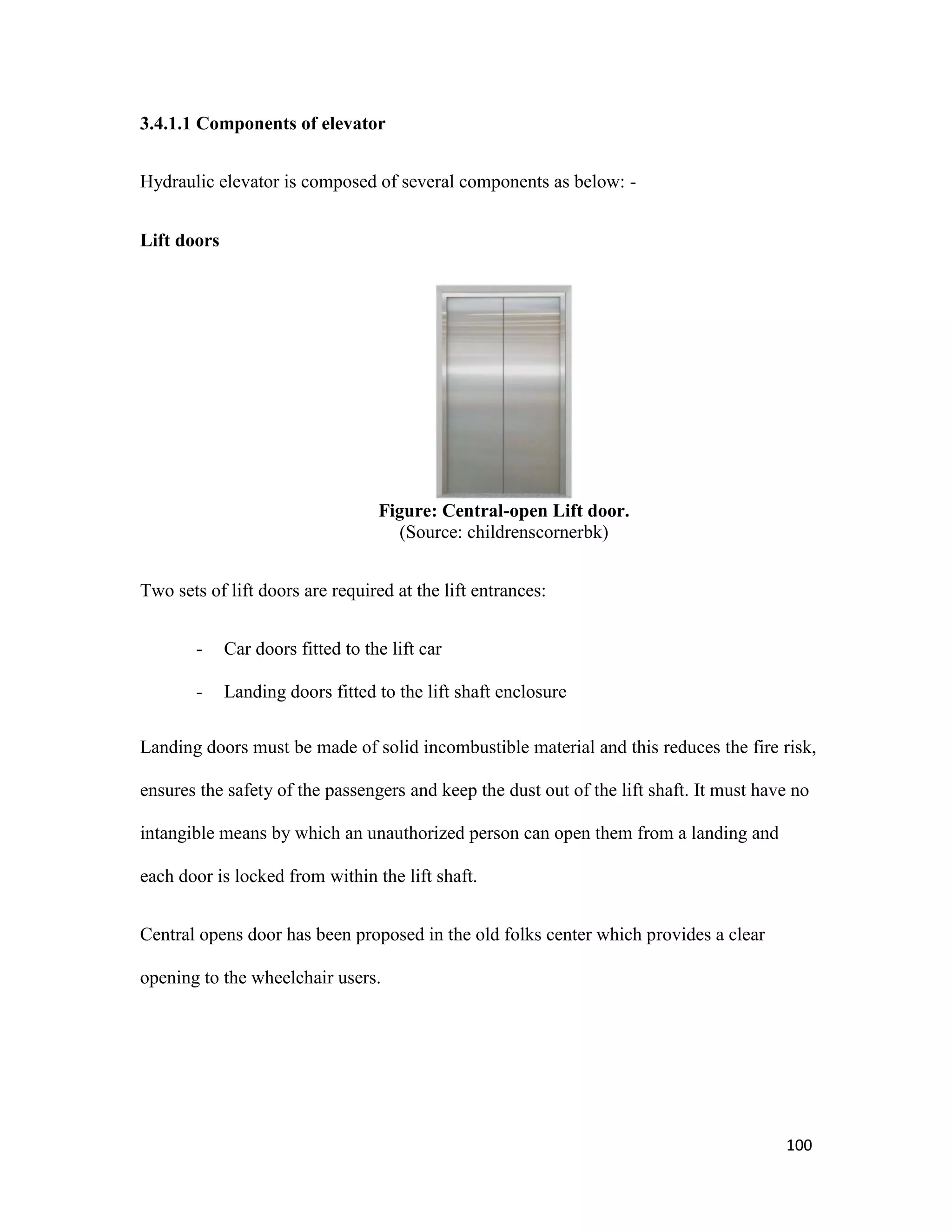 100
3.4.1.1 Components of elevator
Hydraulic elevator is composed of several components as below: -
Lift doors
Figure: Central-open Lift door.
(Source: childrenscornerbk)
Two sets of lift doors are required at the lift entrances:
- Car doors fitted to the lift car
- Landing doors fitted to the lift shaft enclosure
Landing doors must be made of solid incombustible material and this reduces the fire risk,
ensures the safety of the passengers and keep the dust out of the lift shaft. It must have no
intangible means by which an unauthorized person can open them from a landing and
each door is locked from within the lift shaft.
Central opens door has been proposed in the old folks center which provides a clear
opening to the wheelchair users.
 