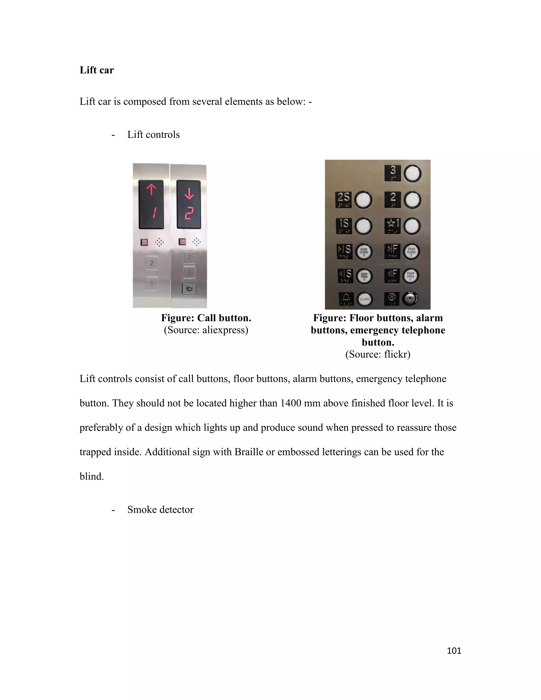 101
Lift car
Lift car is composed from several elements as below: -
- Lift controls
Figure: Call button.
(Source: aliexpress)
Figure: Floor buttons, alarm
buttons, emergency telephone
button.
(Source: flickr)
Lift controls consist of call buttons, floor buttons, alarm buttons, emergency telephone
button. They should not be located higher than 1400 mm above finished floor level. It is
preferably of a design which lights up and produce sound when pressed to reassure those
trapped inside. Additional sign with Braille or embossed letterings can be used for the
blind.
- Smoke detector
 