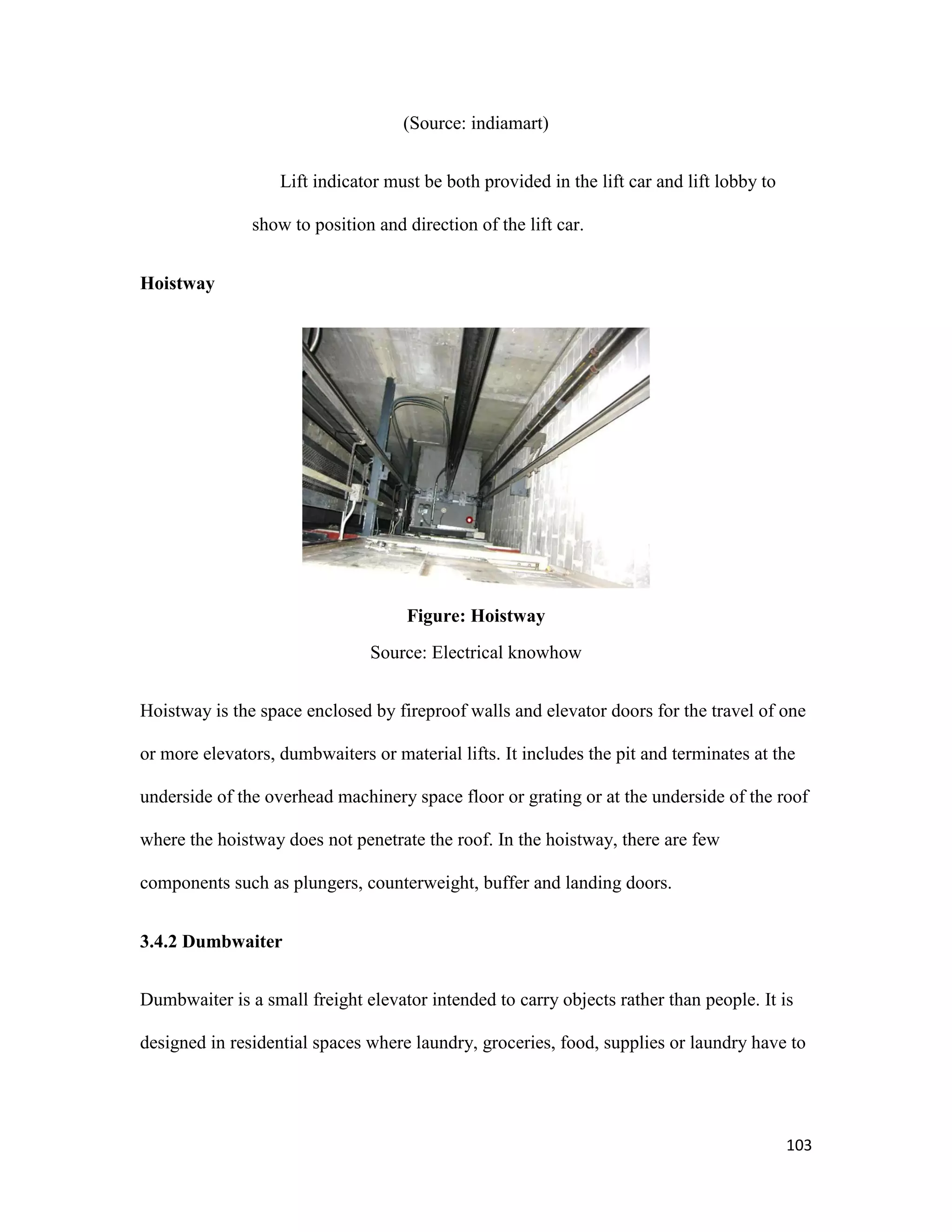 103
(Source: indiamart)
Lift indicator must be both provided in the lift car and lift lobby to
show to position and direction of the lift car.
Hoistway
Figure: Hoistway
Source: Electrical knowhow
Hoistway is the space enclosed by fireproof walls and elevator doors for the travel of one
or more elevators, dumbwaiters or material lifts. It includes the pit and terminates at the
underside of the overhead machinery space floor or grating or at the underside of the roof
where the hoistway does not penetrate the roof. In the hoistway, there are few
components such as plungers, counterweight, buffer and landing doors.
3.4.2 Dumbwaiter
Dumbwaiter is a small freight elevator intended to carry objects rather than people. It is
designed in residential spaces where laundry, groceries, food, supplies or laundry have to
 