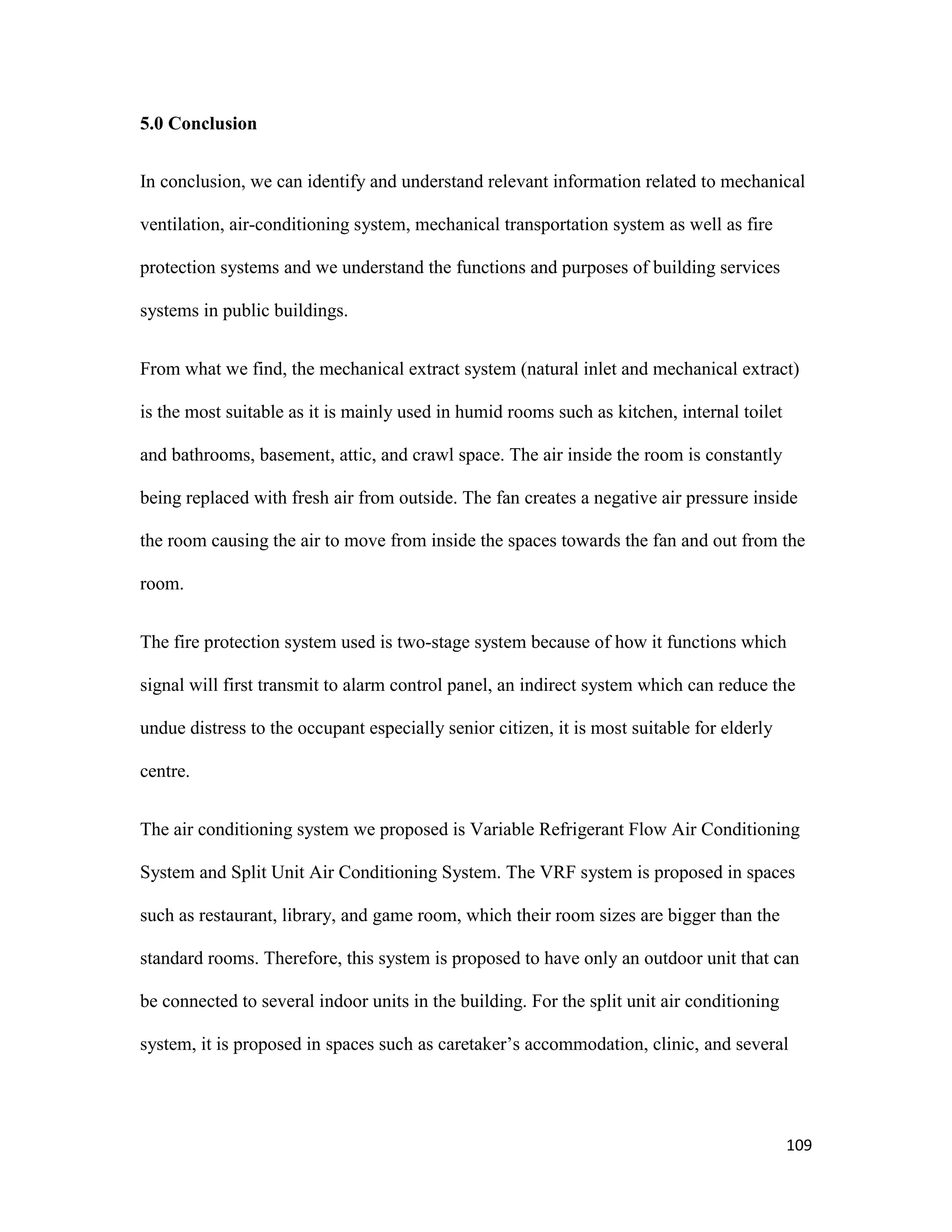 109
5.0 Conclusion
In conclusion, we can identify and understand relevant information related to mechanical
ventilation, air-conditioning system, mechanical transportation system as well as fire
protection systems and we understand the functions and purposes of building services
systems in public buildings.
From what we find, the mechanical extract system (natural inlet and mechanical extract)
is the most suitable as it is mainly used in humid rooms such as kitchen, internal toilet
and bathrooms, basement, attic, and crawl space. The air inside the room is constantly
being replaced with fresh air from outside. The fan creates a negative air pressure inside
the room causing the air to move from inside the spaces towards the fan and out from the
room.
The fire protection system used is two-stage system because of how it functions which
signal will first transmit to alarm control panel, an indirect system which can reduce the
undue distress to the occupant especially senior citizen, it is most suitable for elderly
centre.
The air conditioning system we proposed is Variable Refrigerant Flow Air Conditioning
System and Split Unit Air Conditioning System. The VRF system is proposed in spaces
such as restaurant, library, and game room, which their room sizes are bigger than the
standard rooms. Therefore, this system is proposed to have only an outdoor unit that can
be connected to several indoor units in the building. For the split unit air conditioning
system, it is proposed in spaces such as caretaker’s accommodation, clinic, and several
 