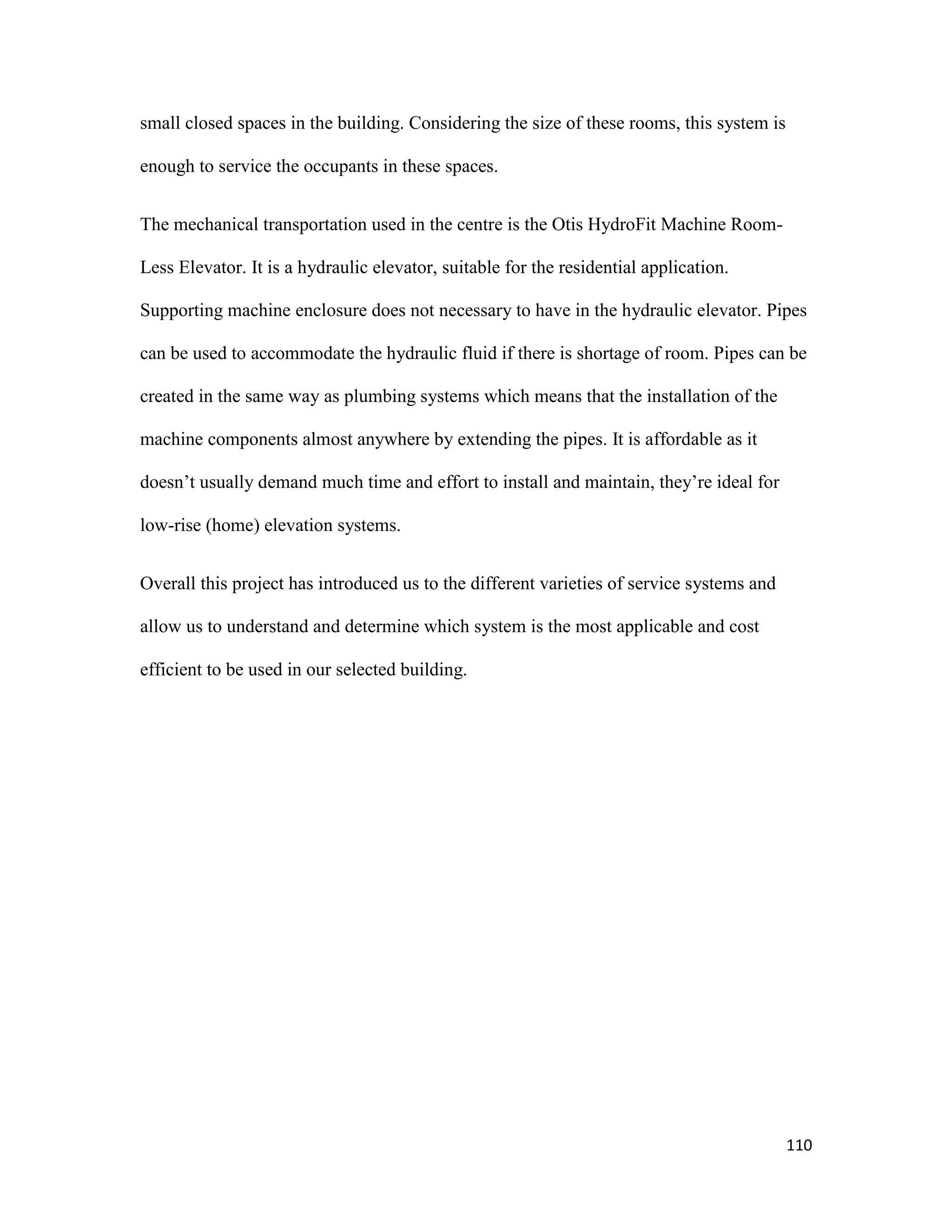 110
small closed spaces in the building. Considering the size of these rooms, this system is
enough to service the occupants in these spaces.
The mechanical transportation used in the centre is the Otis HydroFit Machine Room-
Less Elevator. It is a hydraulic elevator, suitable for the residential application.
Supporting machine enclosure does not necessary to have in the hydraulic elevator. Pipes
can be used to accommodate the hydraulic fluid if there is shortage of room. Pipes can be
created in the same way as plumbing systems which means that the installation of the
machine components almost anywhere by extending the pipes. It is affordable as it
doesn’t usually demand much time and effort to install and maintain, they’re ideal for
low-rise (home) elevation systems.
Overall this project has introduced us to the different varieties of service systems and
allow us to understand and determine which system is the most applicable and cost
efficient to be used in our selected building.
 