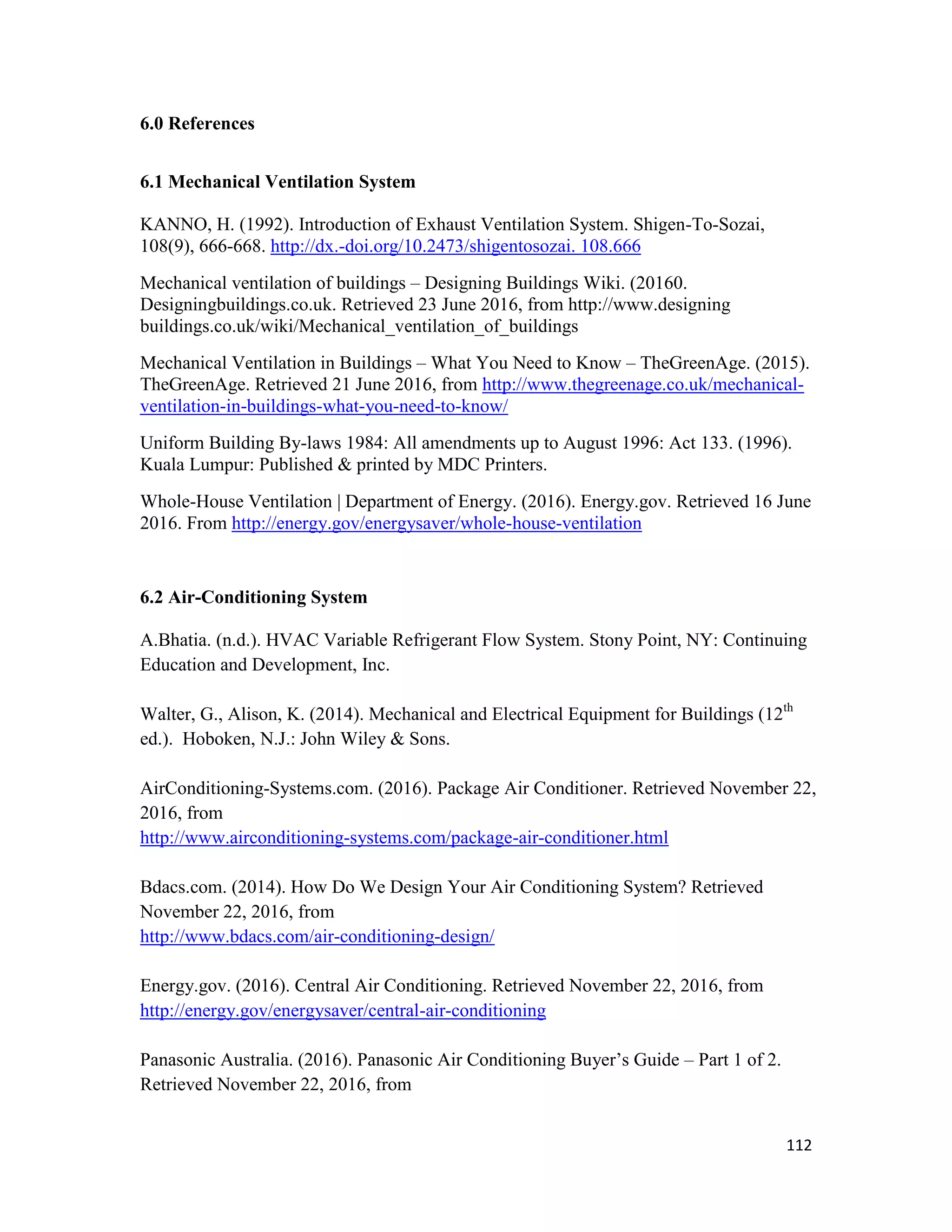 112
6.0 References
6.1 Mechanical Ventilation System
KANNO, H. (1992). Introduction of Exhaust Ventilation System. Shigen-To-Sozai,
108(9), 666-668. http://dx.-doi.org/10.2473/shigentosozai. 108.666
Mechanical ventilation of buildings – Designing Buildings Wiki. (20160.
Designingbuildings.co.uk. Retrieved 23 June 2016, from http://www.designing
buildings.co.uk/wiki/Mechanical_ventilation_of_buildings
Mechanical Ventilation in Buildings – What You Need to Know – TheGreenAge. (2015).
TheGreenAge. Retrieved 21 June 2016, from http://www.thegreenage.co.uk/mechanical-
ventilation-in-buildings-what-you-need-to-know/
Uniform Building By-laws 1984: All amendments up to August 1996: Act 133. (1996).
Kuala Lumpur: Published & printed by MDC Printers.
Whole-House Ventilation | Department of Energy. (2016). Energy.gov. Retrieved 16 June
2016. From http://energy.gov/energysaver/whole-house-ventilation
6.2 Air-Conditioning System
A.Bhatia. (n.d.). HVAC Variable Refrigerant Flow System. Stony Point, NY: Continuing
Education and Development, Inc.
Walter, G., Alison, K. (2014). Mechanical and Electrical Equipment for Buildings (12th
ed.). Hoboken, N.J.: John Wiley & Sons.
AirConditioning-Systems.com. (2016). Package Air Conditioner. Retrieved November 22,
2016, from
http://www.airconditioning-systems.com/package-air-conditioner.html
Bdacs.com. (2014). How Do We Design Your Air Conditioning System? Retrieved
November 22, 2016, from
http://www.bdacs.com/air-conditioning-design/
Energy.gov. (2016). Central Air Conditioning. Retrieved November 22, 2016, from
http://energy.gov/energysaver/central-air-conditioning
Panasonic Australia. (2016). Panasonic Air Conditioning Buyer’s Guide – Part 1 of 2.
Retrieved November 22, 2016, from
 