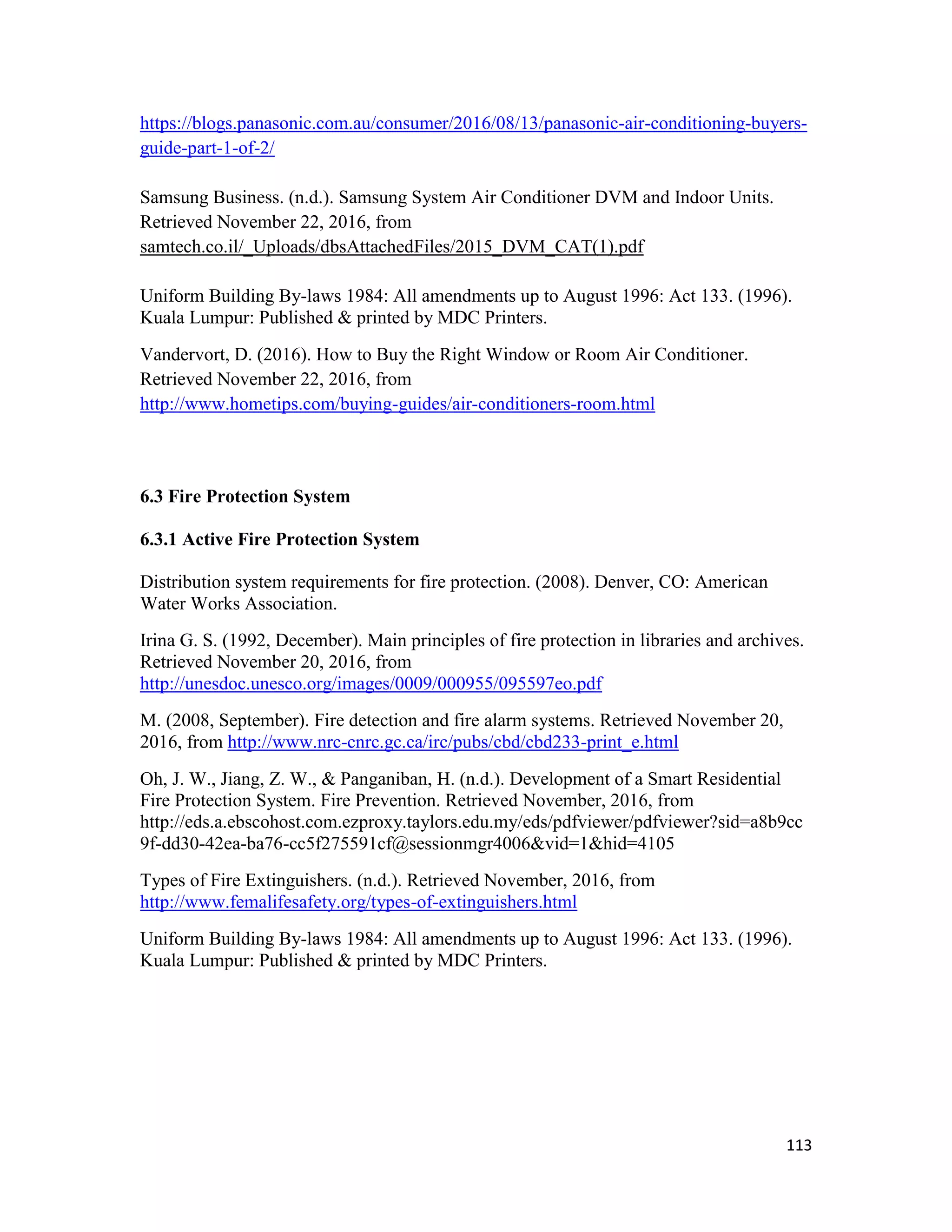 113
https://blogs.panasonic.com.au/consumer/2016/08/13/panasonic-air-conditioning-buyers-
guide-part-1-of-2/
Samsung Business. (n.d.). Samsung System Air Conditioner DVM and Indoor Units.
Retrieved November 22, 2016, from
samtech.co.il/_Uploads/dbsAttachedFiles/2015_DVM_CAT(1).pdf
Uniform Building By-laws 1984: All amendments up to August 1996: Act 133. (1996).
Kuala Lumpur: Published & printed by MDC Printers.
Vandervort, D. (2016). How to Buy the Right Window or Room Air Conditioner.
Retrieved November 22, 2016, from
http://www.hometips.com/buying-guides/air-conditioners-room.html
6.3 Fire Protection System
6.3.1 Active Fire Protection System
Distribution system requirements for fire protection. (2008). Denver, CO: American
Water Works Association.
Irina G. S. (1992, December). Main principles of fire protection in libraries and archives.
Retrieved November 20, 2016, from
http://unesdoc.unesco.org/images/0009/000955/095597eo.pdf
M. (2008, September). Fire detection and fire alarm systems. Retrieved November 20,
2016, from http://www.nrc-cnrc.gc.ca/irc/pubs/cbd/cbd233-print_e.html
Oh, J. W., Jiang, Z. W., & Panganiban, H. (n.d.). Development of a Smart Residential
Fire Protection System. Fire Prevention. Retrieved November, 2016, from
http://eds.a.ebscohost.com.ezproxy.taylors.edu.my/eds/pdfviewer/pdfviewer?sid=a8b9cc
9f-dd30-42ea-ba76-cc5f275591cf@sessionmgr4006&vid=1&hid=4105
Types of Fire Extinguishers. (n.d.). Retrieved November, 2016, from
http://www.femalifesafety.org/types-of-extinguishers.html
Uniform Building By-laws 1984: All amendments up to August 1996: Act 133. (1996).
Kuala Lumpur: Published & printed by MDC Printers.
 