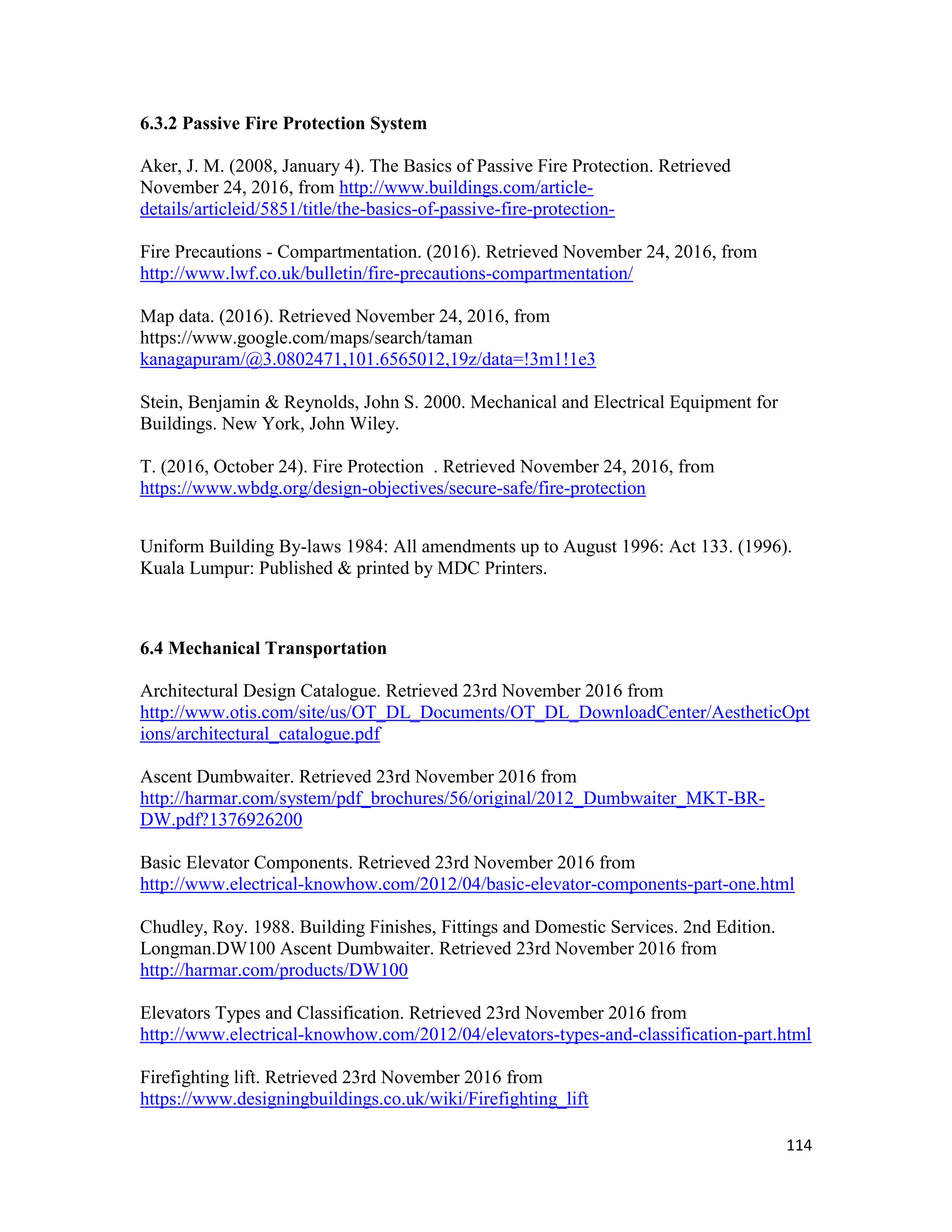 114
6.3.2 Passive Fire Protection System
Aker, J. M. (2008, January 4). The Basics of Passive Fire Protection. Retrieved
November 24, 2016, from http://www.buildings.com/article-
details/articleid/5851/title/the-basics-of-passive-fire-protection-
Fire Precautions - Compartmentation. (2016). Retrieved November 24, 2016, from
http://www.lwf.co.uk/bulletin/fire-precautions-compartmentation/
Map data. (2016). Retrieved November 24, 2016, from
https://www.google.com/maps/search/taman
kanagapuram/@3.0802471,101.6565012,19z/data=!3m1!1e3
Stein, Benjamin & Reynolds, John S. 2000. Mechanical and Electrical Equipment for
Buildings. New York, John Wiley.
T. (2016, October 24). Fire Protection . Retrieved November 24, 2016, from
https://www.wbdg.org/design-objectives/secure-safe/fire-protection
Uniform Building By-laws 1984: All amendments up to August 1996: Act 133. (1996).
Kuala Lumpur: Published & printed by MDC Printers.
6.4 Mechanical Transportation
Architectural Design Catalogue. Retrieved 23rd November 2016 from
http://www.otis.com/site/us/OT_DL_Documents/OT_DL_DownloadCenter/AestheticOpt
ions/architectural_catalogue.pdf
Ascent Dumbwaiter. Retrieved 23rd November 2016 from
http://harmar.com/system/pdf_brochures/56/original/2012_Dumbwaiter_MKT-BR-
DW.pdf?1376926200
Basic Elevator Components. Retrieved 23rd November 2016 from
http://www.electrical-knowhow.com/2012/04/basic-elevator-components-part-one.html
Chudley, Roy. 1988. Building Finishes, Fittings and Domestic Services. 2nd Edition.
Longman.DW100 Ascent Dumbwaiter. Retrieved 23rd November 2016 from
http://harmar.com/products/DW100
Elevators Types and Classification. Retrieved 23rd November 2016 from
http://www.electrical-knowhow.com/2012/04/elevators-types-and-classification-part.html
Firefighting lift. Retrieved 23rd November 2016 from
https://www.designingbuildings.co.uk/wiki/Firefighting_lift
 