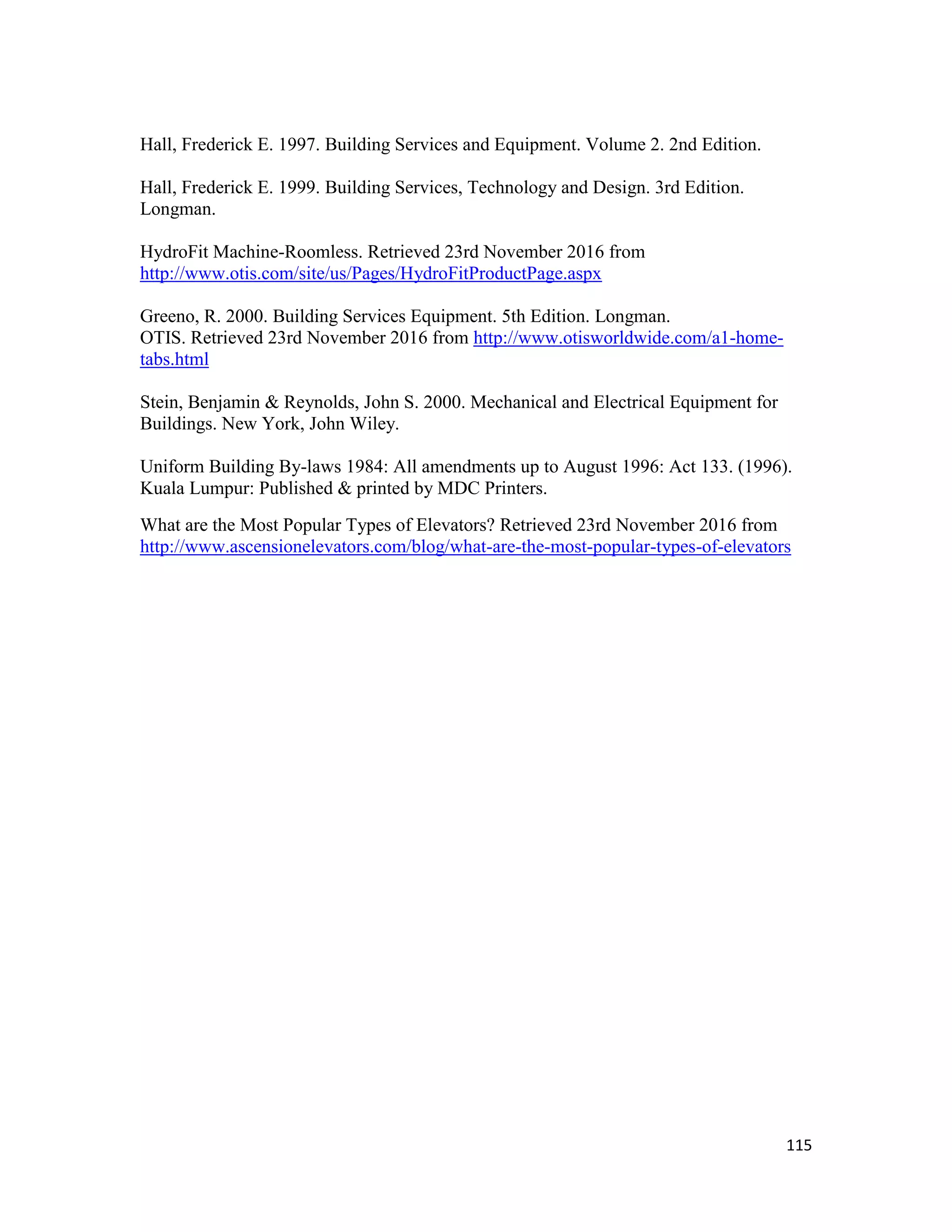 115
Hall, Frederick E. 1997. Building Services and Equipment. Volume 2. 2nd Edition.
Hall, Frederick E. 1999. Building Services, Technology and Design. 3rd Edition.
Longman.
HydroFit Machine-Roomless. Retrieved 23rd November 2016 from
http://www.otis.com/site/us/Pages/HydroFitProductPage.aspx
Greeno, R. 2000. Building Services Equipment. 5th Edition. Longman.
OTIS. Retrieved 23rd November 2016 from http://www.otisworldwide.com/a1-home-
tabs.html
Stein, Benjamin & Reynolds, John S. 2000. Mechanical and Electrical Equipment for
Buildings. New York, John Wiley.
Uniform Building By-laws 1984: All amendments up to August 1996: Act 133. (1996).
Kuala Lumpur: Published & printed by MDC Printers.
What are the Most Popular Types of Elevators? Retrieved 23rd November 2016 from
http://www.ascensionelevators.com/blog/what-are-the-most-popular-types-of-elevators
 