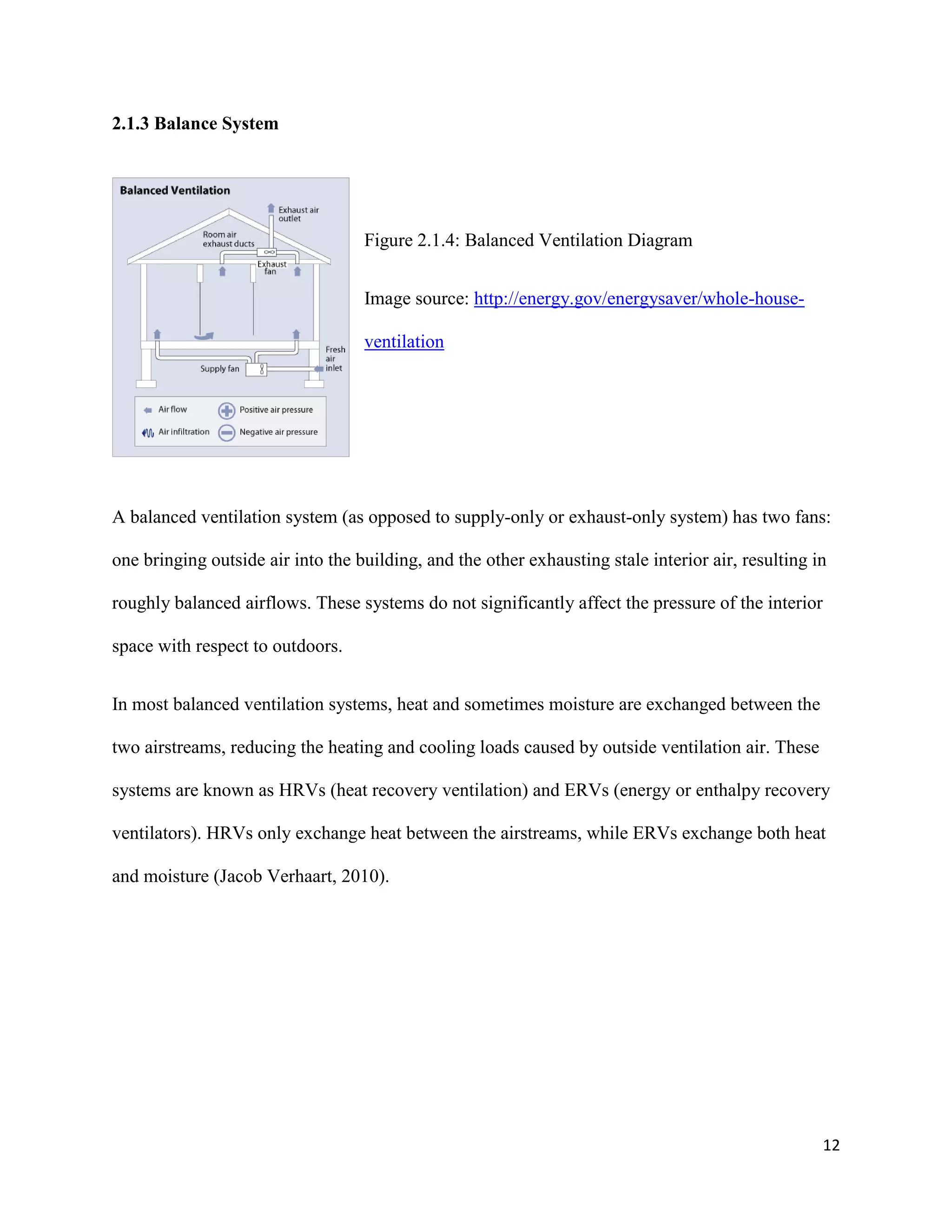 12
2.1.3 Balance System
Figure 2.1.4: Balanced Ventilation Diagram
Image source: http://energy.gov/energysaver/whole-house-
ventilation
A balanced ventilation system (as opposed to supply-only or exhaust-only system) has two fans:
one bringing outside air into the building, and the other exhausting stale interior air, resulting in
roughly balanced airflows. These systems do not significantly affect the pressure of the interior
space with respect to outdoors.
In most balanced ventilation systems, heat and sometimes moisture are exchanged between the
two airstreams, reducing the heating and cooling loads caused by outside ventilation air. These
systems are known as HRVs (heat recovery ventilation) and ERVs (energy or enthalpy recovery
ventilators). HRVs only exchange heat between the airstreams, while ERVs exchange both heat
and moisture (Jacob Verhaart, 2010).
 