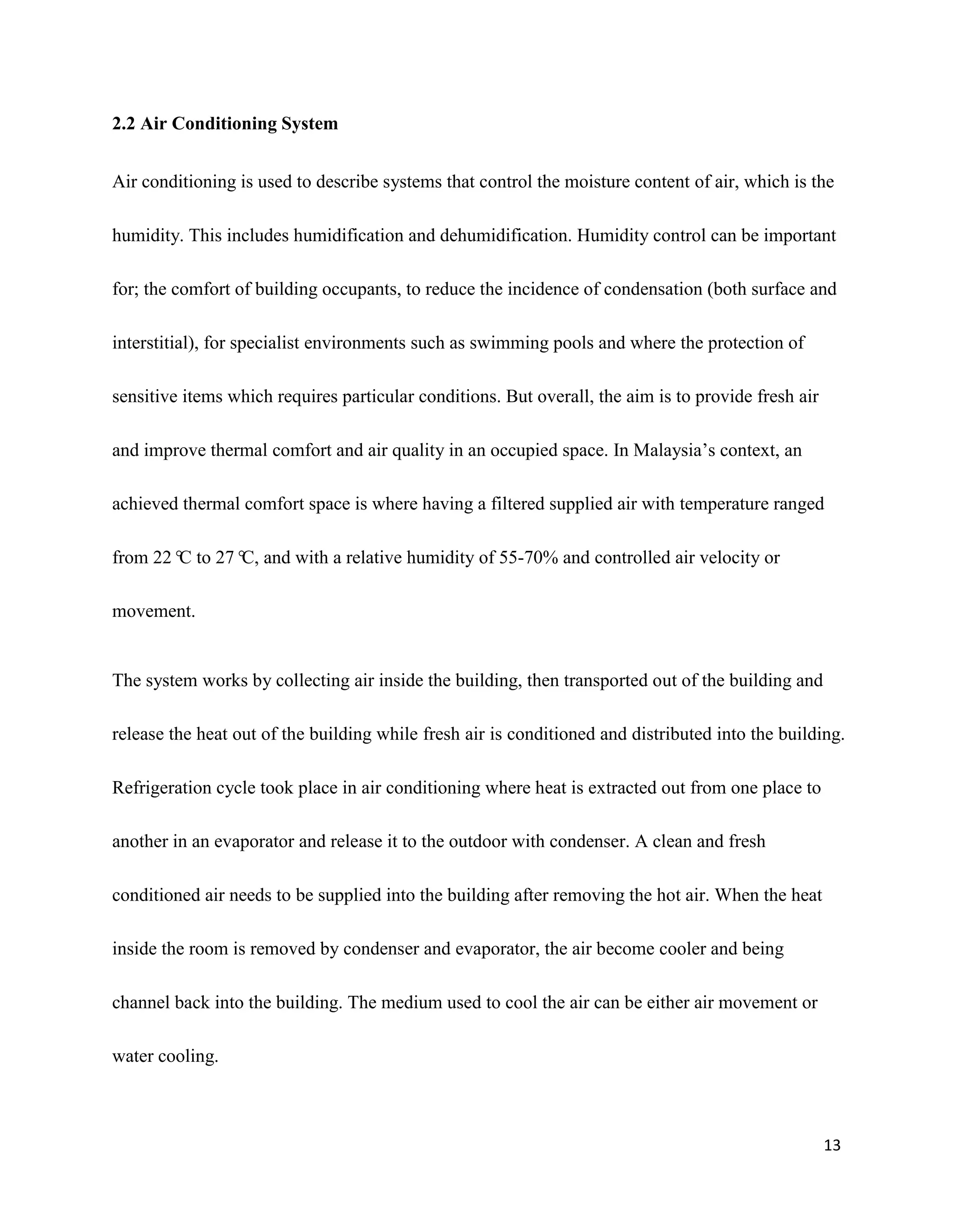 13
2.2 Air Conditioning System
Air conditioning is used to describe systems that control the moisture content of air, which is the
humidity. This includes humidification and dehumidification. Humidity control can be important
for; the comfort of building occupants, to reduce the incidence of condensation (both surface and
interstitial), for specialist environments such as swimming pools and where the protection of
sensitive items which requires particular conditions. But overall, the aim is to provide fresh air
and improve thermal comfort and air quality in an occupied space. In Malaysia’s context, an
achieved thermal comfort space is where having a filtered supplied air with temperature ranged
from 22°C to 27°C, and with a relative humidity of 55-70% and controlled air velocity or
movement.
The system works by collecting air inside the building, then transported out of the building and
release the heat out of the building while fresh air is conditioned and distributed into the building.
Refrigeration cycle took place in air conditioning where heat is extracted out from one place to
another in an evaporator and release it to the outdoor with condenser. A clean and fresh
conditioned air needs to be supplied into the building after removing the hot air. When the heat
inside the room is removed by condenser and evaporator, the air become cooler and being
channel back into the building. The medium used to cool the air can be either air movement or
water cooling.
 