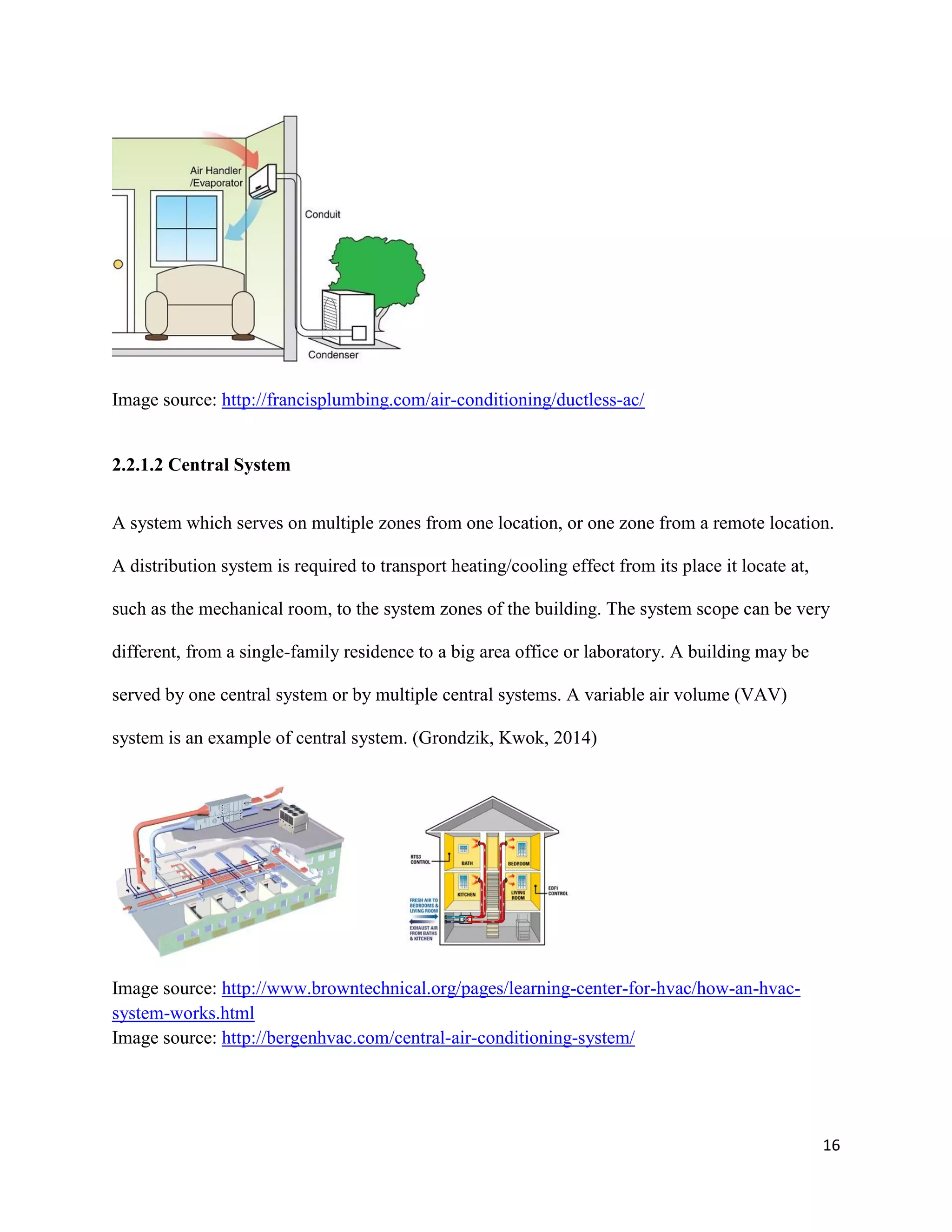16
Image source: http://francisplumbing.com/air-conditioning/ductless-ac/
2.2.1.2 Central System
A system which serves on multiple zones from one location, or one zone from a remote location.
A distribution system is required to transport heating/cooling effect from its place it locate at,
such as the mechanical room, to the system zones of the building. The system scope can be very
different, from a single-family residence to a big area office or laboratory. A building may be
served by one central system or by multiple central systems. A variable air volume (VAV)
system is an example of central system. (Grondzik, Kwok, 2014)
Image source: http://www.browntechnical.org/pages/learning-center-for-hvac/how-an-hvac-
system-works.html
Image source: http://bergenhvac.com/central-air-conditioning-system/
 