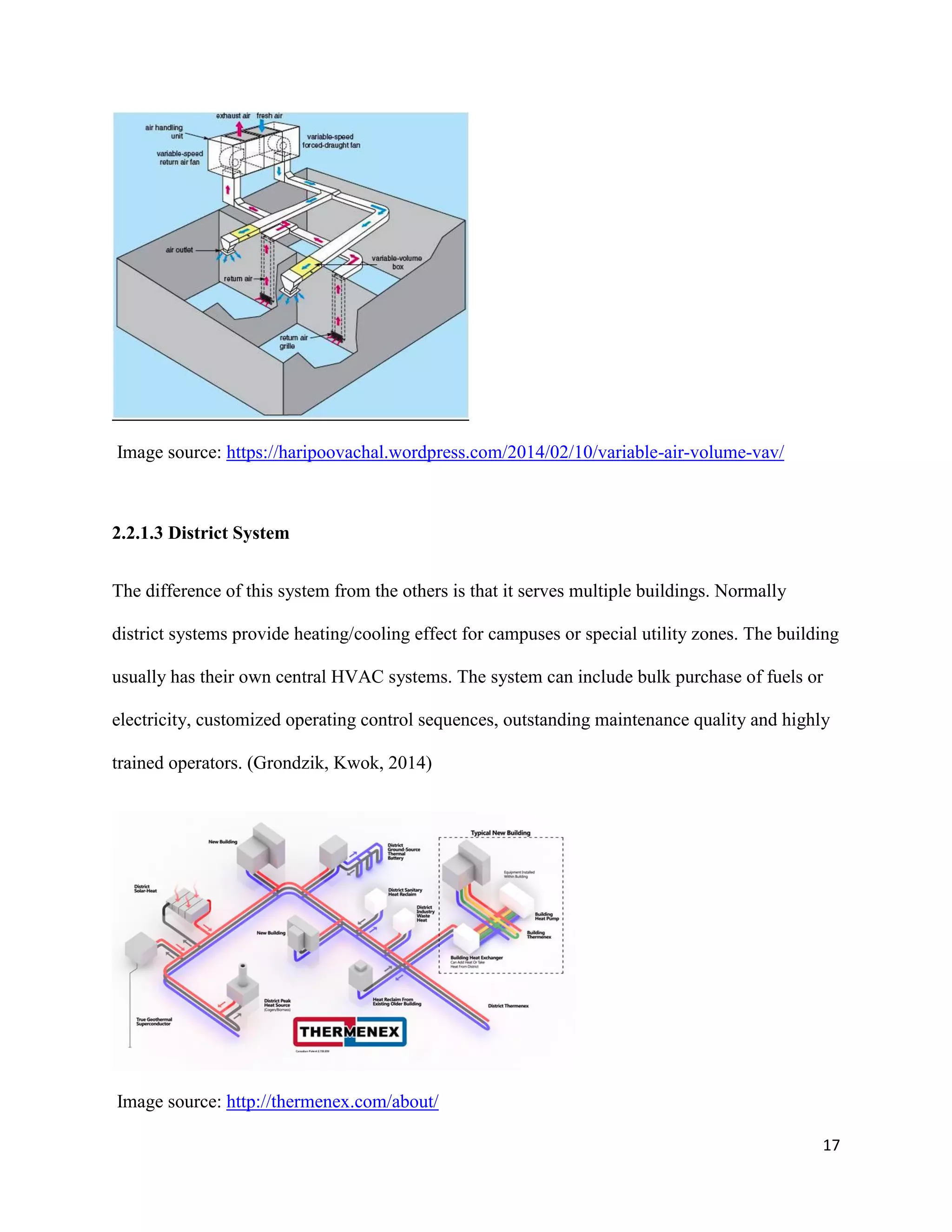 17
Image source: https://haripoovachal.wordpress.com/2014/02/10/variable-air-volume-vav/
2.2.1.3 District System
The difference of this system from the others is that it serves multiple buildings. Normally
district systems provide heating/cooling effect for campuses or special utility zones. The building
usually has their own central HVAC systems. The system can include bulk purchase of fuels or
electricity, customized operating control sequences, outstanding maintenance quality and highly
trained operators. (Grondzik, Kwok, 2014)
Image source: http://thermenex.com/about/
 