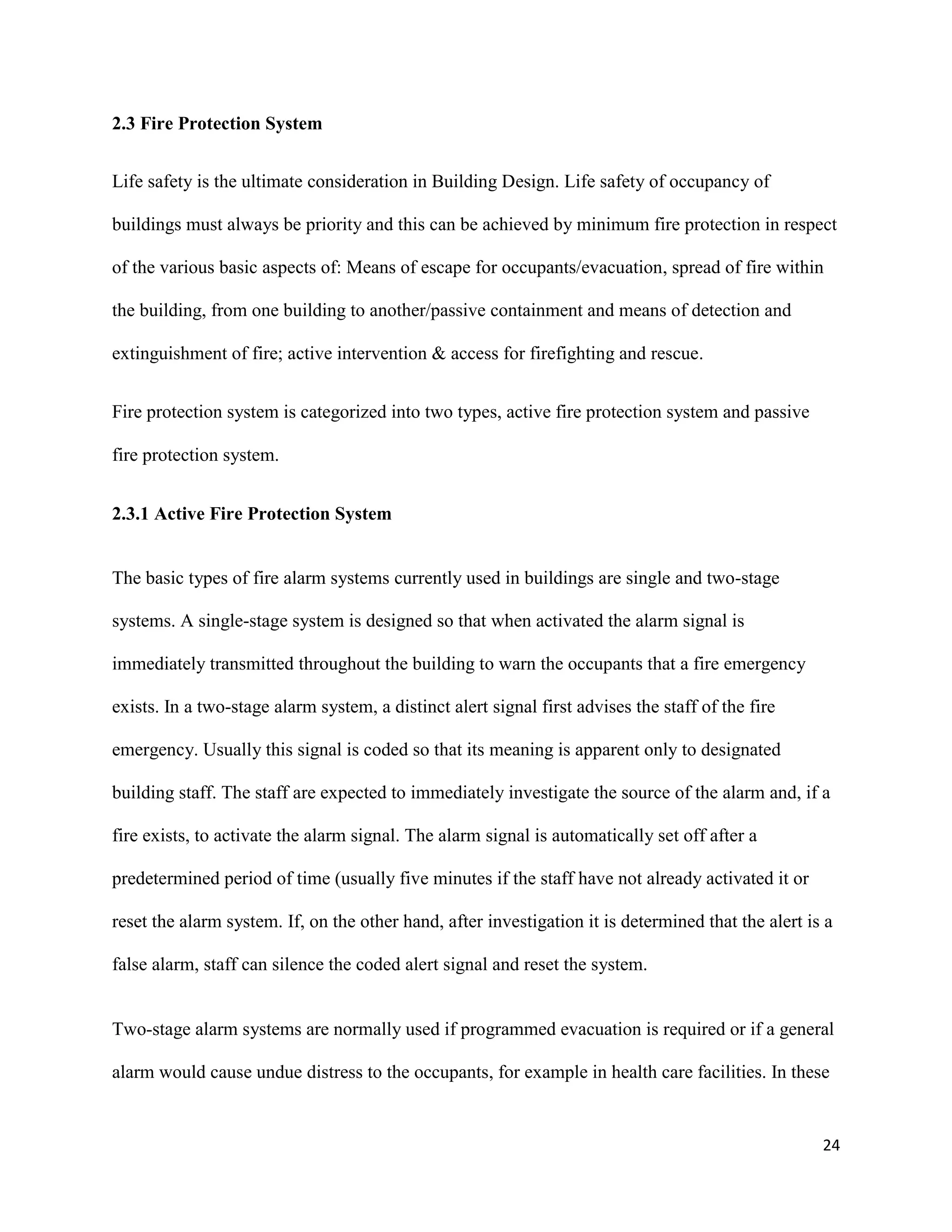 24
2.3 Fire Protection System
Life safety is the ultimate consideration in Building Design. Life safety of occupancy of
buildings must always be priority and this can be achieved by minimum fire protection in respect
of the various basic aspects of: Means of escape for occupants/evacuation, spread of fire within
the building, from one building to another/passive containment and means of detection and
extinguishment of fire; active intervention & access for firefighting and rescue.
Fire protection system is categorized into two types, active fire protection system and passive
fire protection system.
2.3.1 Active Fire Protection System
The basic types of fire alarm systems currently used in buildings are single and two-stage
systems. A single-stage system is designed so that when activated the alarm signal is
immediately transmitted throughout the building to warn the occupants that a fire emergency
exists. In a two-stage alarm system, a distinct alert signal first advises the staff of the fire
emergency. Usually this signal is coded so that its meaning is apparent only to designated
building staff. The staff are expected to immediately investigate the source of the alarm and, if a
fire exists, to activate the alarm signal. The alarm signal is automatically set off after a
predetermined period of time (usually five minutes if the staff have not already activated it or
reset the alarm system. If, on the other hand, after investigation it is determined that the alert is a
false alarm, staff can silence the coded alert signal and reset the system.
Two-stage alarm systems are normally used if programmed evacuation is required or if a general
alarm would cause undue distress to the occupants, for example in health care facilities. In these
 