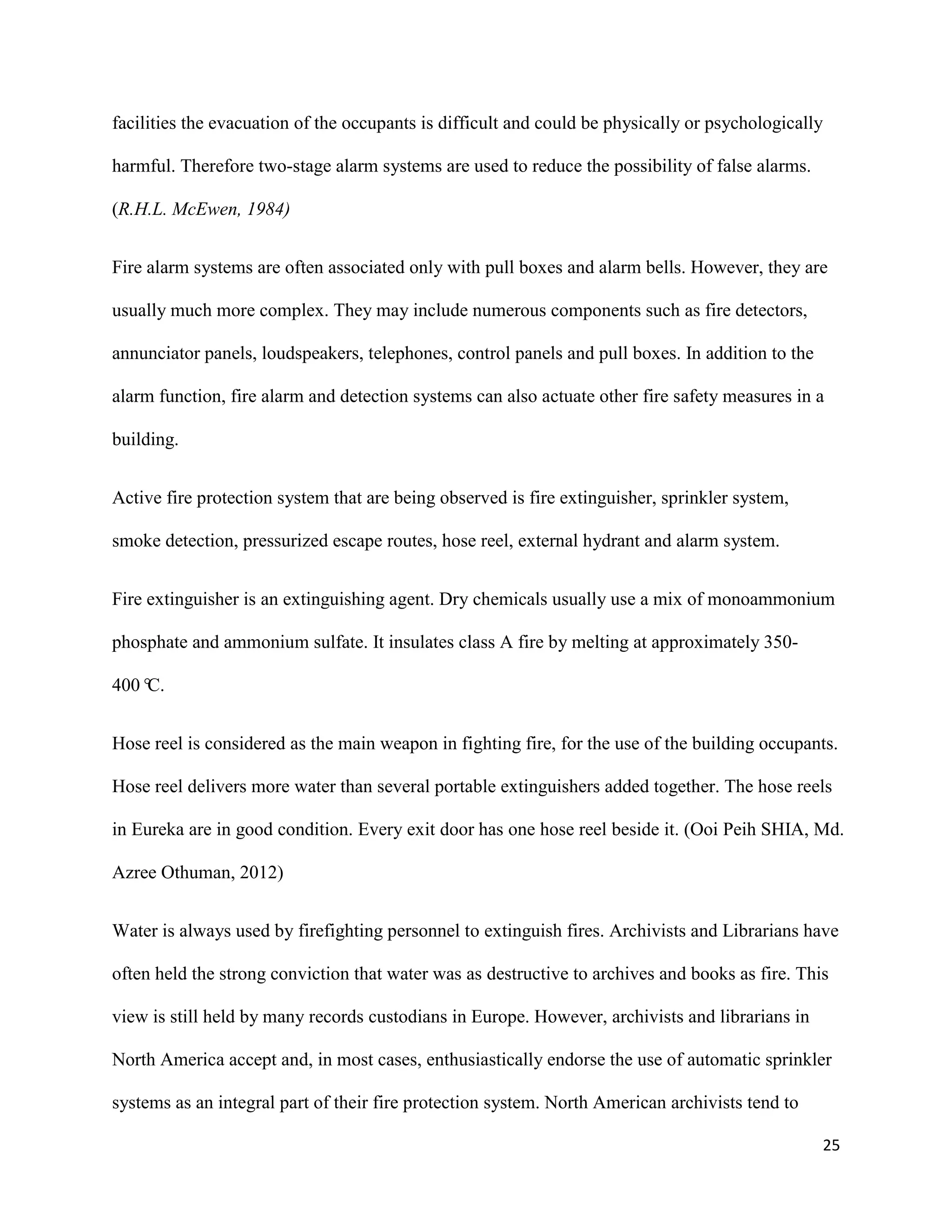 25
facilities the evacuation of the occupants is difficult and could be physically or psychologically
harmful. Therefore two-stage alarm systems are used to reduce the possibility of false alarms.
(R.H.L. McEwen, 1984)
Fire alarm systems are often associated only with pull boxes and alarm bells. However, they are
usually much more complex. They may include numerous components such as fire detectors,
annunciator panels, loudspeakers, telephones, control panels and pull boxes. In addition to the
alarm function, fire alarm and detection systems can also actuate other fire safety measures in a
building.
Active fire protection system that are being observed is fire extinguisher, sprinkler system,
smoke detection, pressurized escape routes, hose reel, external hydrant and alarm system.
Fire extinguisher is an extinguishing agent. Dry chemicals usually use a mix of monoammonium
phosphate and ammonium sulfate. It insulates class A fire by melting at approximately 350‐
400°C.
Hose reel is considered as the main weapon in fighting fire, for the use of the building occupants.
Hose reel delivers more water than several portable extinguishers added together. The hose reels
in Eureka are in good condition. Every exit door has one hose reel beside it. (Ooi Peih SHIA, Md.
Azree Othuman, 2012)
Water is always used by firefighting personnel to extinguish fires. Archivists and Librarians have
often held the strong conviction that water was as destructive to archives and books as fire. This
view is still held by many records custodians in Europe. However, archivists and librarians in
North America accept and, in most cases, enthusiastically endorse the use of automatic sprinkler
systems as an integral part of their fire protection system. North American archivists tend to
 