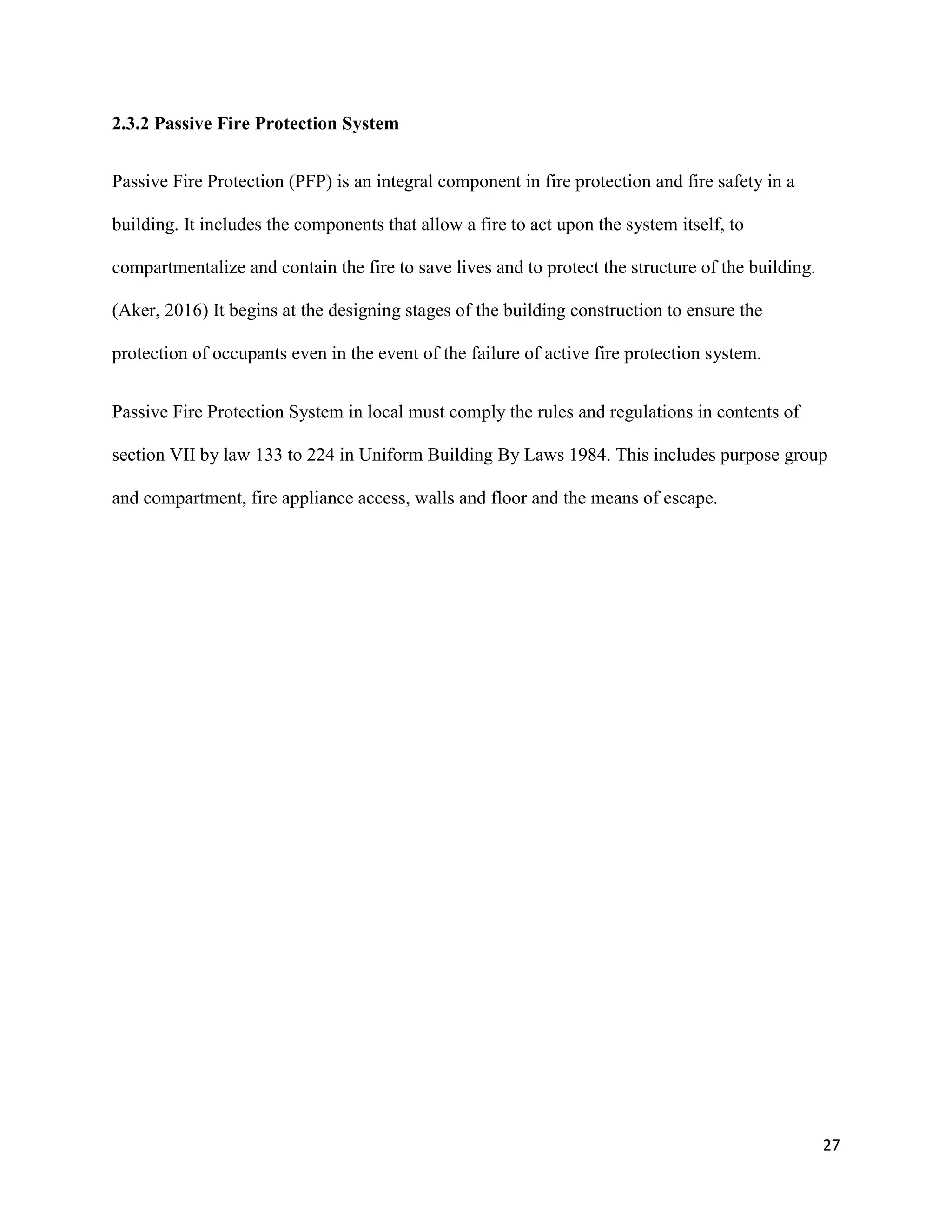 27
2.3.2 Passive Fire Protection System
Passive Fire Protection (PFP) is an integral component in fire protection and fire safety in a
building. It includes the components that allow a fire to act upon the system itself, to
compartmentalize and contain the fire to save lives and to protect the structure of the building.
(Aker, 2016) It begins at the designing stages of the building construction to ensure the
protection of occupants even in the event of the failure of active fire protection system.
Passive Fire Protection System in local must comply the rules and regulations in contents of
section VII by law 133 to 224 in Uniform Building By Laws 1984. This includes purpose group
and compartment, fire appliance access, walls and floor and the means of escape.
 