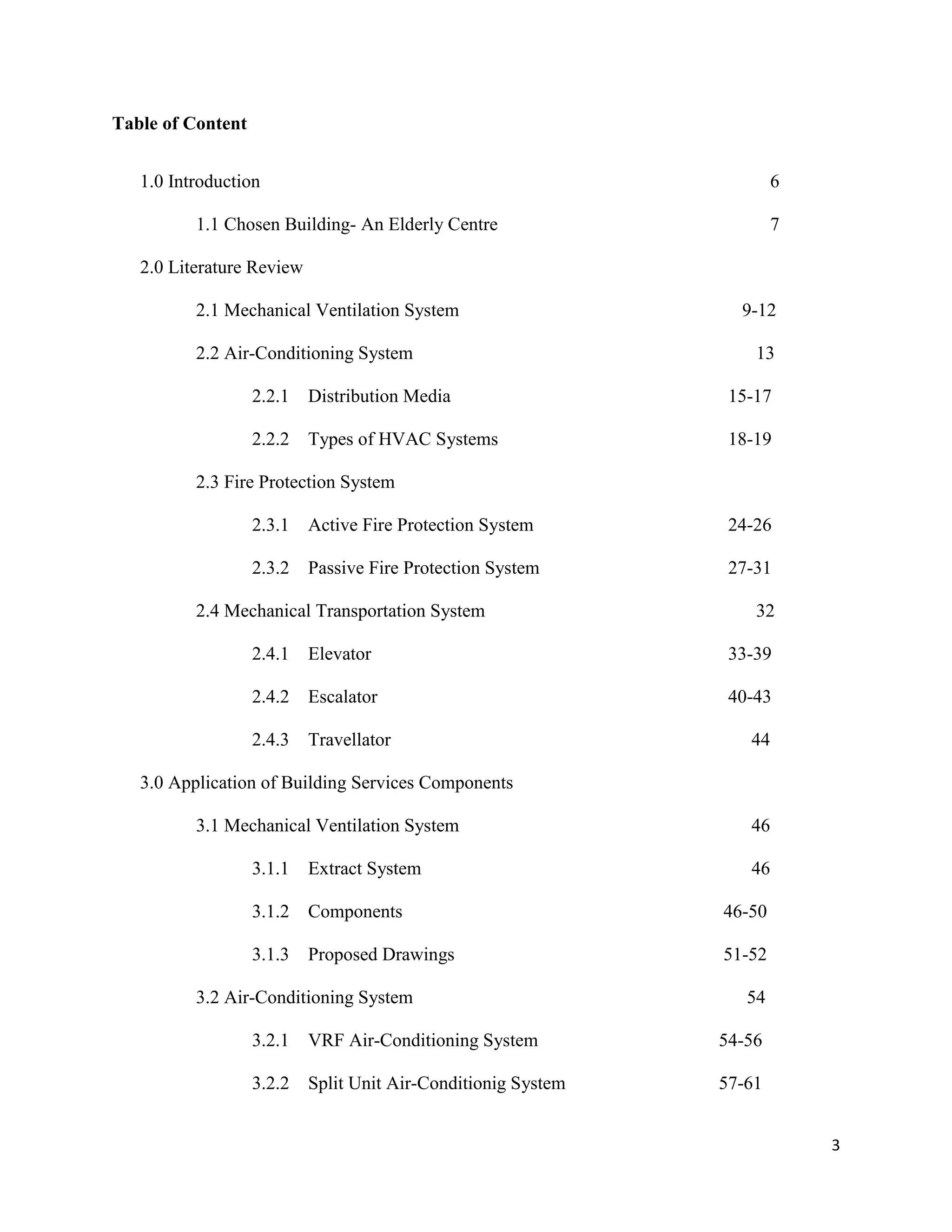 3
Table of Content
1.0 Introduction 6
1.1 Chosen Building- An Elderly Centre 7
2.0 Literature Review
2.1 Mechanical Ventilation System 9-12
2.2 Air-Conditioning System 13
2.2.1 Distribution Media 15-17
2.2.2 Types of HVAC Systems 18-19
2.3 Fire Protection System
2.3.1 Active Fire Protection System 24-26
2.3.2 Passive Fire Protection System 27-31
2.4 Mechanical Transportation System 32
2.4.1 Elevator 33-39
2.4.2 Escalator 40-43
2.4.3 Travellator 44
3.0 Application of Building Services Components
3.1 Mechanical Ventilation System 46
3.1.1 Extract System 46
3.1.2 Components 46-50
3.1.3 Proposed Drawings 51-52
3.2 Air-Conditioning System 54
3.2.1 VRF Air-Conditioning System 54-56
3.2.2 Split Unit Air-Conditionig System 57-61
 