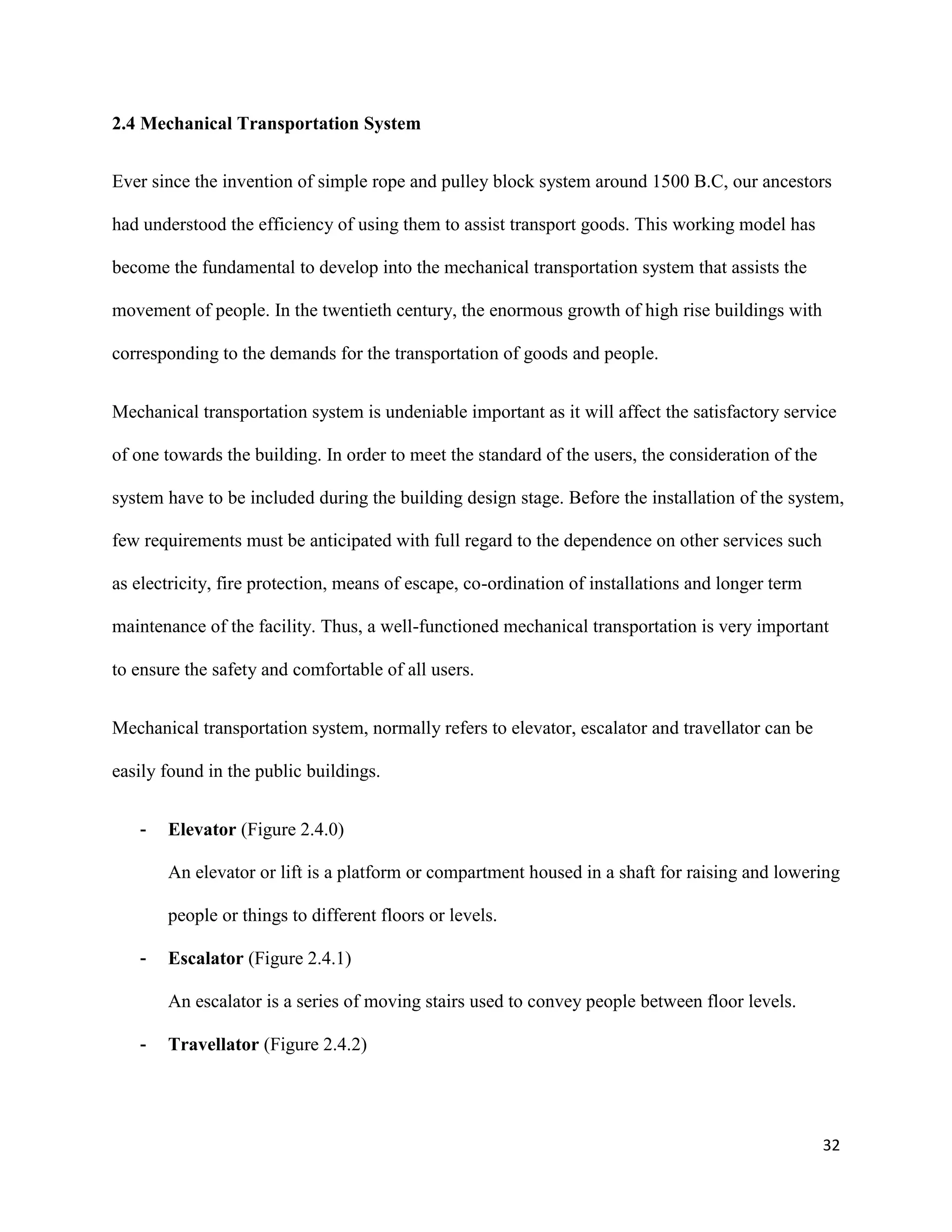 32
2.4 Mechanical Transportation System
Ever since the invention of simple rope and pulley block system around 1500 B.C, our ancestors
had understood the efficiency of using them to assist transport goods. This working model has
become the fundamental to develop into the mechanical transportation system that assists the
movement of people. In the twentieth century, the enormous growth of high rise buildings with
corresponding to the demands for the transportation of goods and people.
Mechanical transportation system is undeniable important as it will affect the satisfactory service
of one towards the building. In order to meet the standard of the users, the consideration of the
system have to be included during the building design stage. Before the installation of the system,
few requirements must be anticipated with full regard to the dependence on other services such
as electricity, fire protection, means of escape, co-ordination of installations and longer term
maintenance of the facility. Thus, a well-functioned mechanical transportation is very important
to ensure the safety and comfortable of all users.
Mechanical transportation system, normally refers to elevator, escalator and travellator can be
easily found in the public buildings.
- Elevator (Figure 2.4.0)
An elevator or lift is a platform or compartment housed in a shaft for raising and lowering
people or things to different floors or levels.
- Escalator (Figure 2.4.1)
An escalator is a series of moving stairs used to convey people between floor levels.
- Travellator (Figure 2.4.2)
 
