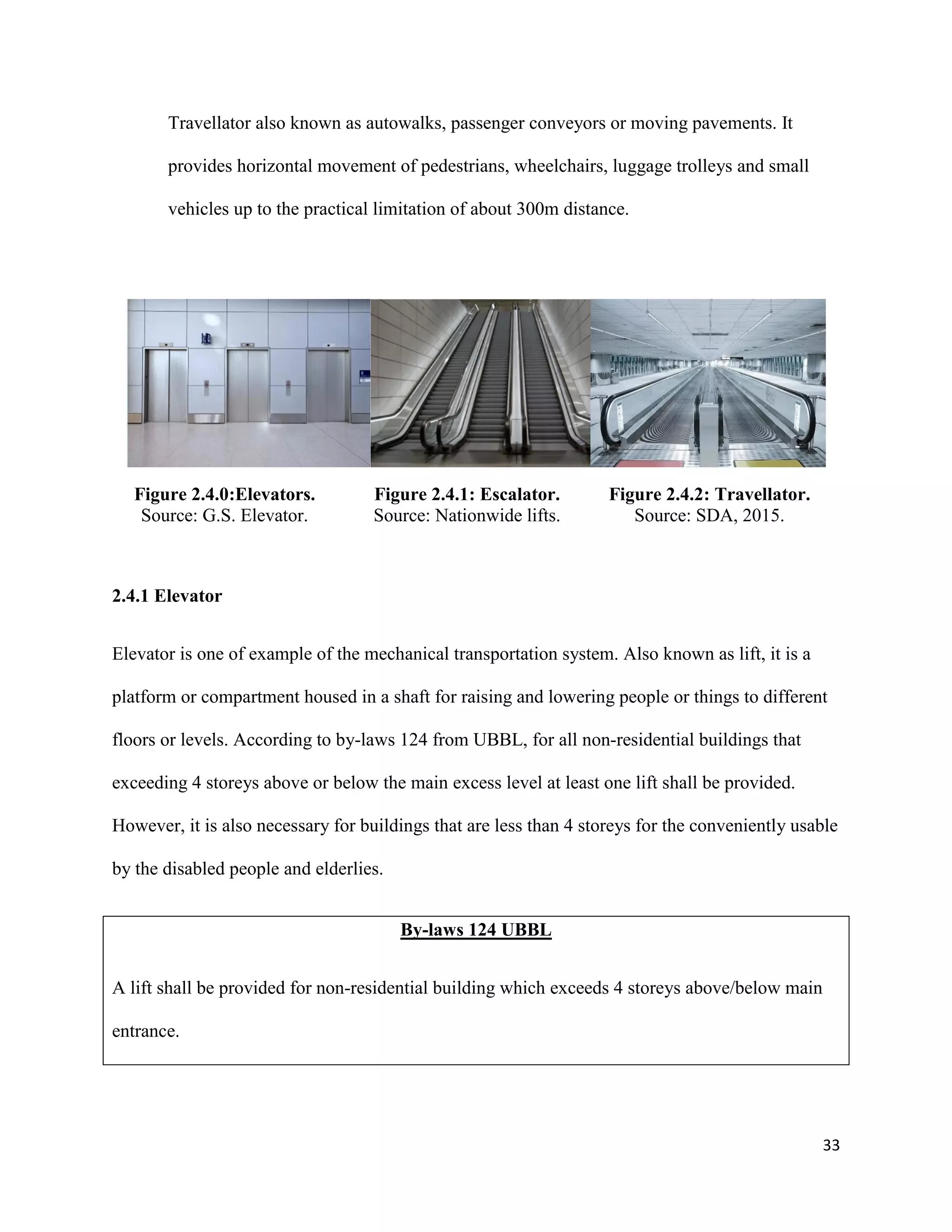 33
Travellator also known as autowalks, passenger conveyors or moving pavements. It
provides horizontal movement of pedestrians, wheelchairs, luggage trolleys and small
vehicles up to the practical limitation of about 300m distance.
Figure 2.4.0:Elevators.
Source: G.S. Elevator.
Figure 2.4.1: Escalator.
Source: Nationwide lifts.
Figure 2.4.2: Travellator.
Source: SDA, 2015.
2.4.1 Elevator
Elevator is one of example of the mechanical transportation system. Also known as lift, it is a
platform or compartment housed in a shaft for raising and lowering people or things to different
floors or levels. According to by-laws 124 from UBBL, for all non-residential buildings that
exceeding 4 storeys above or below the main excess level at least one lift shall be provided.
However, it is also necessary for buildings that are less than 4 storeys for the conveniently usable
by the disabled people and elderlies.
By-laws 124 UBBL
A lift shall be provided for non-residential building which exceeds 4 storeys above/below main
entrance.
 