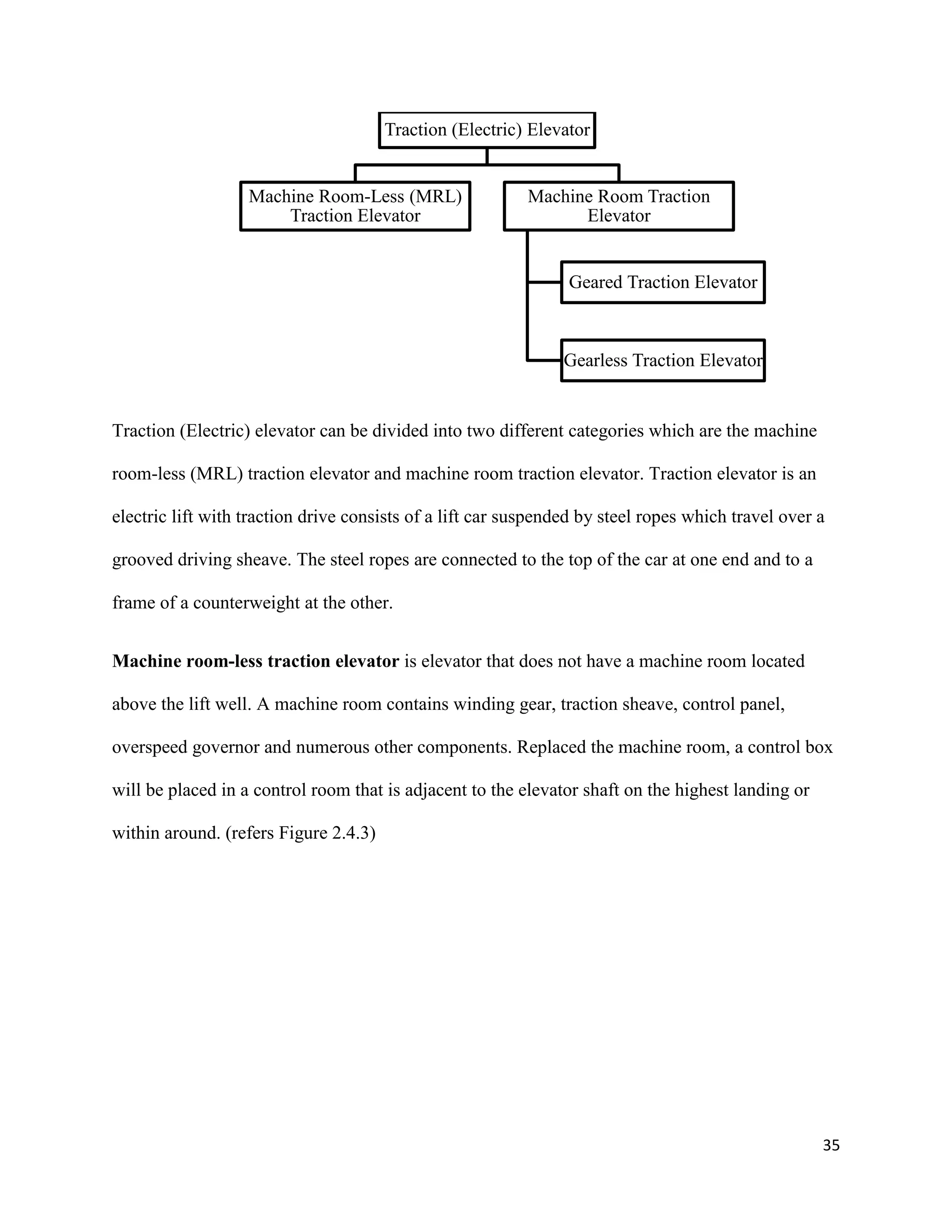 35
Traction (Electric) elevator can be divided into two different categories which are the machine
room-less (MRL) traction elevator and machine room traction elevator. Traction elevator is an
electric lift with traction drive consists of a lift car suspended by steel ropes which travel over a
grooved driving sheave. The steel ropes are connected to the top of the car at one end and to a
frame of a counterweight at the other.
Machine room-less traction elevator is elevator that does not have a machine room located
above the lift well. A machine room contains winding gear, traction sheave, control panel,
overspeed governor and numerous other components. Replaced the machine room, a control box
will be placed in a control room that is adjacent to the elevator shaft on the highest landing or
within around. (refers Figure 2.4.3)
Traction (Electric) Elevator
Machine Room-Less (MRL)
Traction Elevator
Machine Room Traction
Elevator
Geared Traction Elevator
Gearless Traction Elevator
 