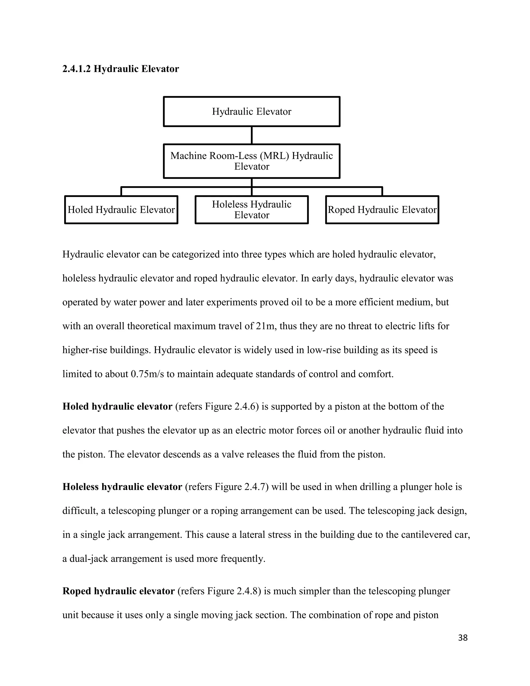 38
2.4.1.2 Hydraulic Elevator
Hydraulic elevator can be categorized into three types which are holed hydraulic elevator,
holeless hydraulic elevator and roped hydraulic elevator. In early days, hydraulic elevator was
operated by water power and later experiments proved oil to be a more efficient medium, but
with an overall theoretical maximum travel of 21m, thus they are no threat to electric lifts for
higher-rise buildings. Hydraulic elevator is widely used in low-rise building as its speed is
limited to about 0.75m/s to maintain adequate standards of control and comfort.
Holed hydraulic elevator (refers Figure 2.4.6) is supported by a piston at the bottom of the
elevator that pushes the elevator up as an electric motor forces oil or another hydraulic fluid into
the piston. The elevator descends as a valve releases the fluid from the piston.
Holeless hydraulic elevator (refers Figure 2.4.7) will be used in when drilling a plunger hole is
difficult, a telescoping plunger or a roping arrangement can be used. The telescoping jack design,
in a single jack arrangement. This cause a lateral stress in the building due to the cantilevered car,
a dual-jack arrangement is used more frequently.
Roped hydraulic elevator (refers Figure 2.4.8) is much simpler than the telescoping plunger
unit because it uses only a single moving jack section. The combination of rope and piston
Hydraulic Elevator
Machine Room-Less (MRL) Hydraulic
Elevator
Holed Hydraulic Elevator
Holeless Hydraulic
Elevator
Roped Hydraulic Elevator
 