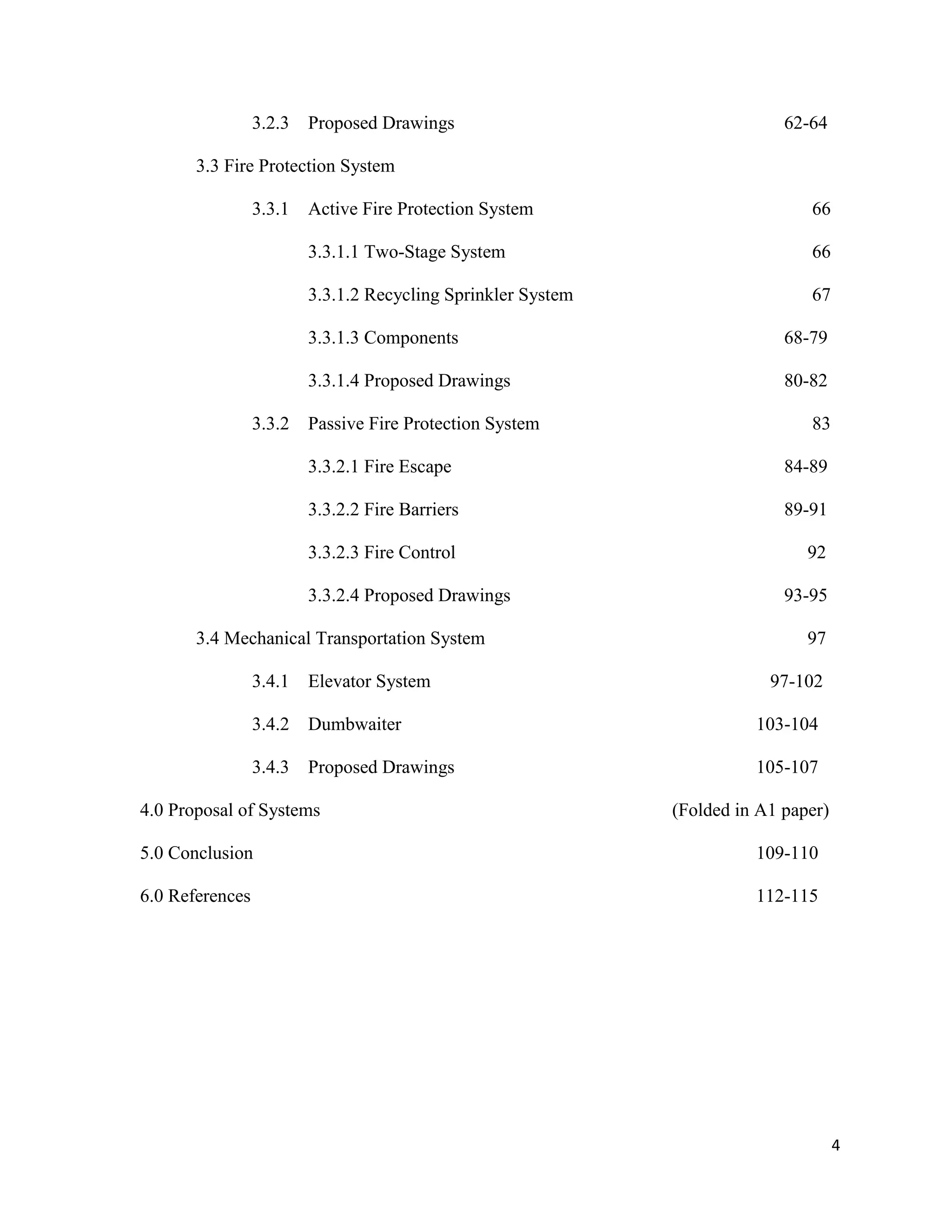 4
3.2.3 Proposed Drawings 62-64
3.3 Fire Protection System
3.3.1 Active Fire Protection System 66
3.3.1.1 Two-Stage System 66
3.3.1.2 Recycling Sprinkler System 67
3.3.1.3 Components 68-79
3.3.1.4 Proposed Drawings 80-82
3.3.2 Passive Fire Protection System 83
3.3.2.1 Fire Escape 84-89
3.3.2.2 Fire Barriers 89-91
3.3.2.3 Fire Control 92
3.3.2.4 Proposed Drawings 93-95
3.4 Mechanical Transportation System 97
3.4.1 Elevator System 97-102
3.4.2 Dumbwaiter 103-104
3.4.3 Proposed Drawings 105-107
4.0 Proposal of Systems (Folded in A1 paper)
5.0 Conclusion 109-110
6.0 References 112-115
 