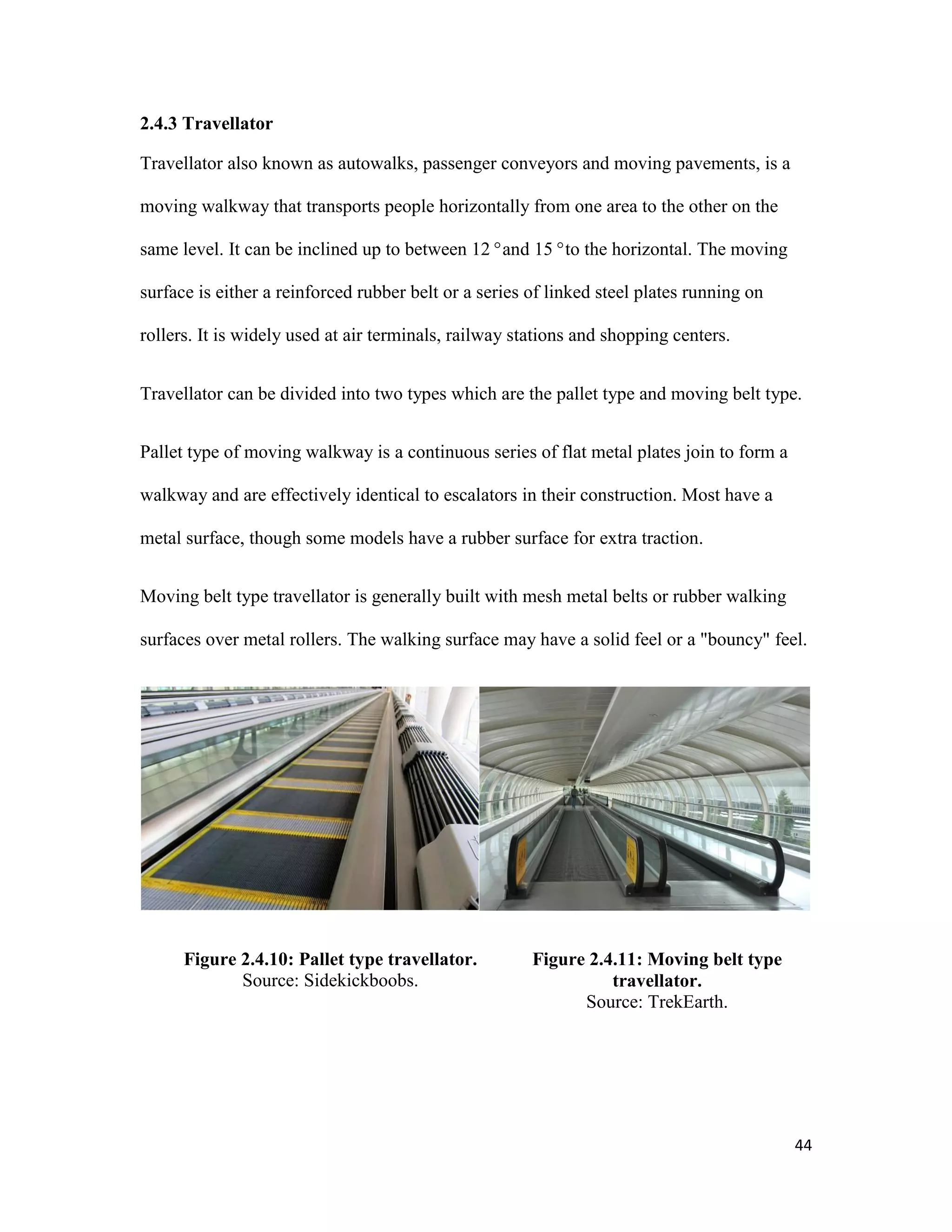 44
2.4.3 Travellator
Travellator also known as autowalks, passenger conveyors and moving pavements, is a
moving walkway that transports people horizontally from one area to the other on the
same level. It can be inclined up to between 12°and 15°to the horizontal. The moving
surface is either a reinforced rubber belt or a series of linked steel plates running on
rollers. It is widely used at air terminals, railway stations and shopping centers.
Travellator can be divided into two types which are the pallet type and moving belt type.
Pallet type of moving walkway is a continuous series of flat metal plates join to form a
walkway and are effectively identical to escalators in their construction. Most have a
metal surface, though some models have a rubber surface for extra traction.
Moving belt type travellator is generally built with mesh metal belts or rubber walking
surfaces over metal rollers. The walking surface may have a solid feel or a "bouncy" feel.
Figure 2.4.10: Pallet type travellator.
Source: Sidekickboobs.
Figure 2.4.11: Moving belt type
travellator.
Source: TrekEarth.
 