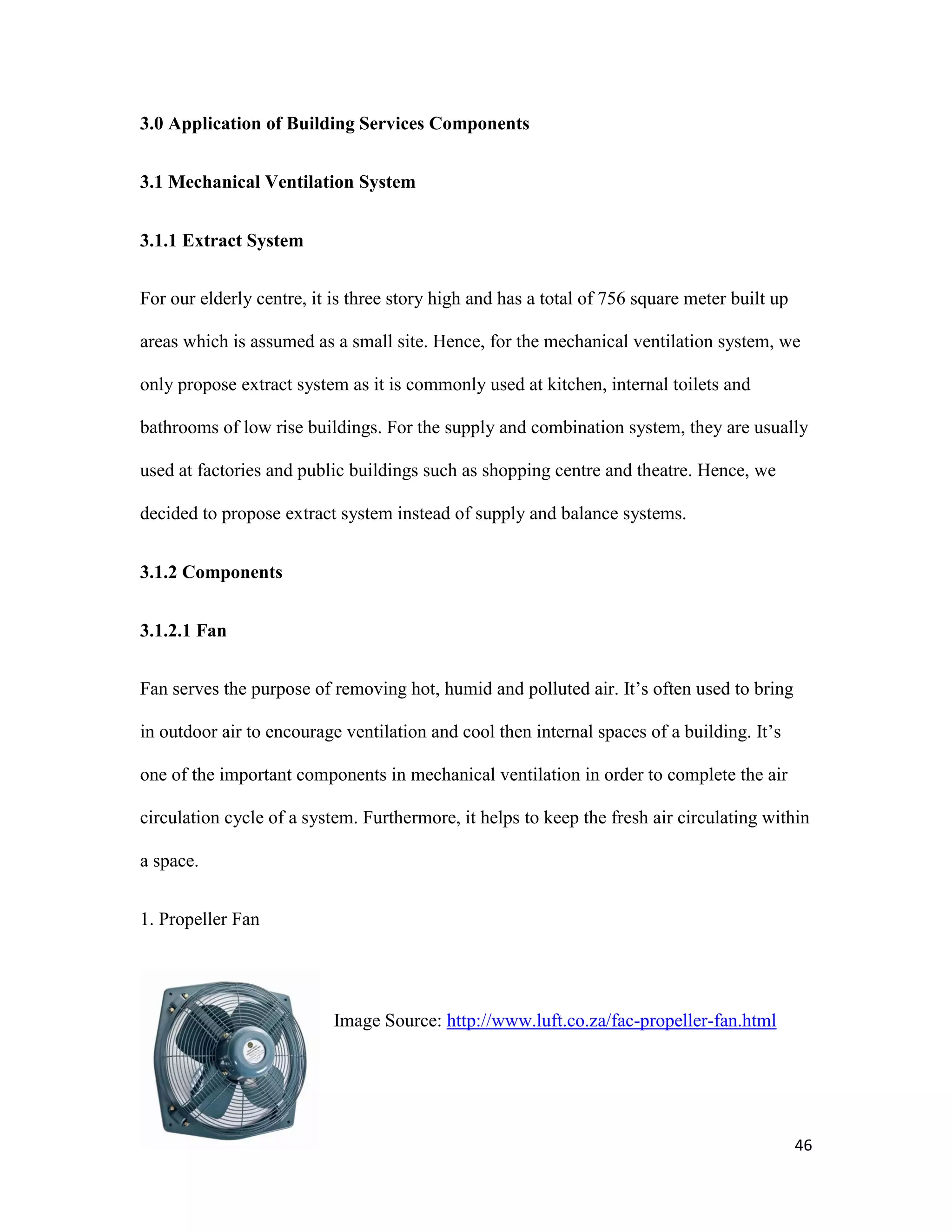 46
3.0 Application of Building Services Components
3.1 Mechanical Ventilation System
3.1.1 Extract System
For our elderly centre, it is three story high and has a total of 756 square meter built up
areas which is assumed as a small site. Hence, for the mechanical ventilation system, we
only propose extract system as it is commonly used at kitchen, internal toilets and
bathrooms of low rise buildings. For the supply and combination system, they are usually
used at factories and public buildings such as shopping centre and theatre. Hence, we
decided to propose extract system instead of supply and balance systems.
3.1.2 Components
3.1.2.1 Fan
Fan serves the purpose of removing hot, humid and polluted air. It’s often used to bring
in outdoor air to encourage ventilation and cool then internal spaces of a building. It’s
one of the important components in mechanical ventilation in order to complete the air
circulation cycle of a system. Furthermore, it helps to keep the fresh air circulating within
a space.
1. Propeller Fan
Image Source: http://www.luft.co.za/fac-propeller-fan.html
 
