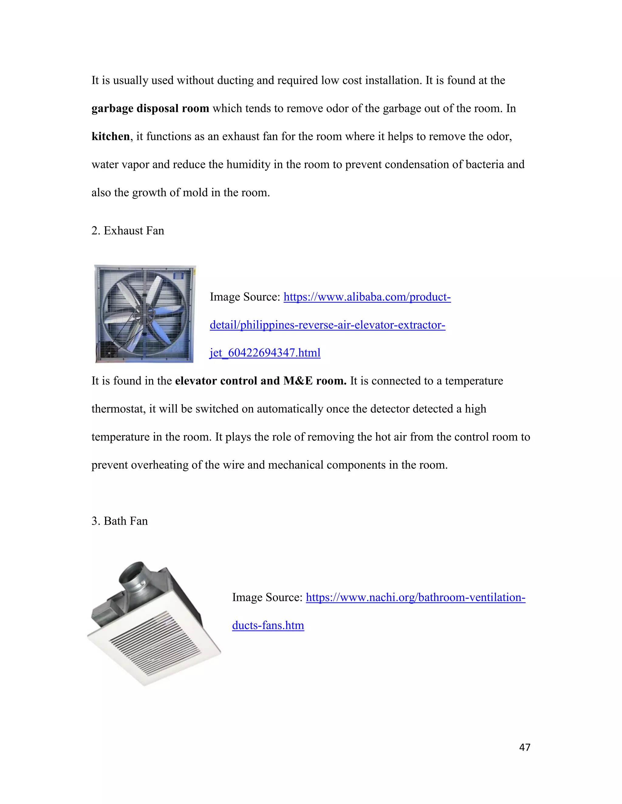 47
It is usually used without ducting and required low cost installation. It is found at the
garbage disposal room which tends to remove odor of the garbage out of the room. In
kitchen, it functions as an exhaust fan for the room where it helps to remove the odor,
water vapor and reduce the humidity in the room to prevent condensation of bacteria and
also the growth of mold in the room.
2. Exhaust Fan
Image Source: https://www.alibaba.com/product-
detail/philippines-reverse-air-elevator-extractor-
jet_60422694347.html
It is found in the elevator control and M&E room. It is connected to a temperature
thermostat, it will be switched on automatically once the detector detected a high
temperature in the room. It plays the role of removing the hot air from the control room to
prevent overheating of the wire and mechanical components in the room.
3. Bath Fan
Image Source: https://www.nachi.org/bathroom-ventilation-
ducts-fans.htm
 
