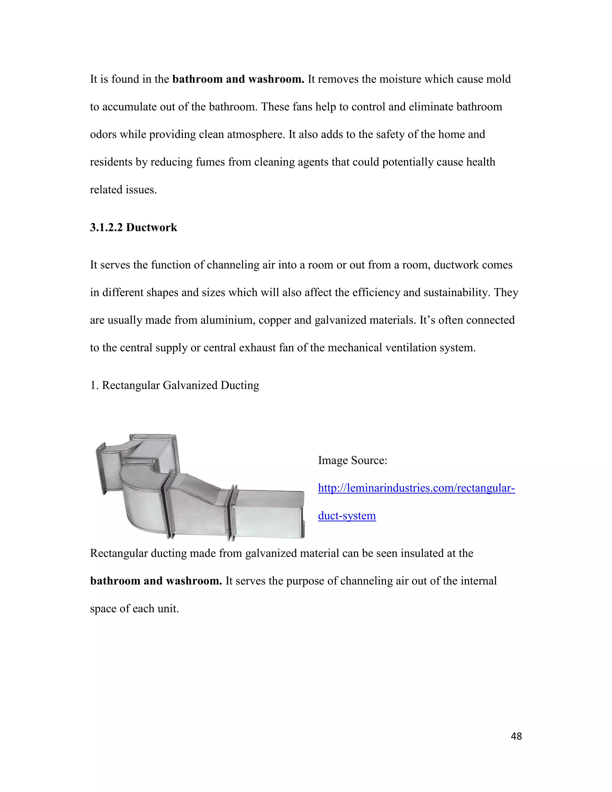48
It is found in the bathroom and washroom. It removes the moisture which cause mold
to accumulate out of the bathroom. These fans help to control and eliminate bathroom
odors while providing clean atmosphere. It also adds to the safety of the home and
residents by reducing fumes from cleaning agents that could potentially cause health
related issues.
3.1.2.2 Ductwork
It serves the function of channeling air into a room or out from a room, ductwork comes
in different shapes and sizes which will also affect the efficiency and sustainability. They
are usually made from aluminium, copper and galvanized materials. It’s often connected
to the central supply or central exhaust fan of the mechanical ventilation system.
1. Rectangular Galvanized Ducting
Image Source:
http://leminarindustries.com/rectangular-
duct-system
Rectangular ducting made from galvanized material can be seen insulated at the
bathroom and washroom. It serves the purpose of channeling air out of the internal
space of each unit.
 