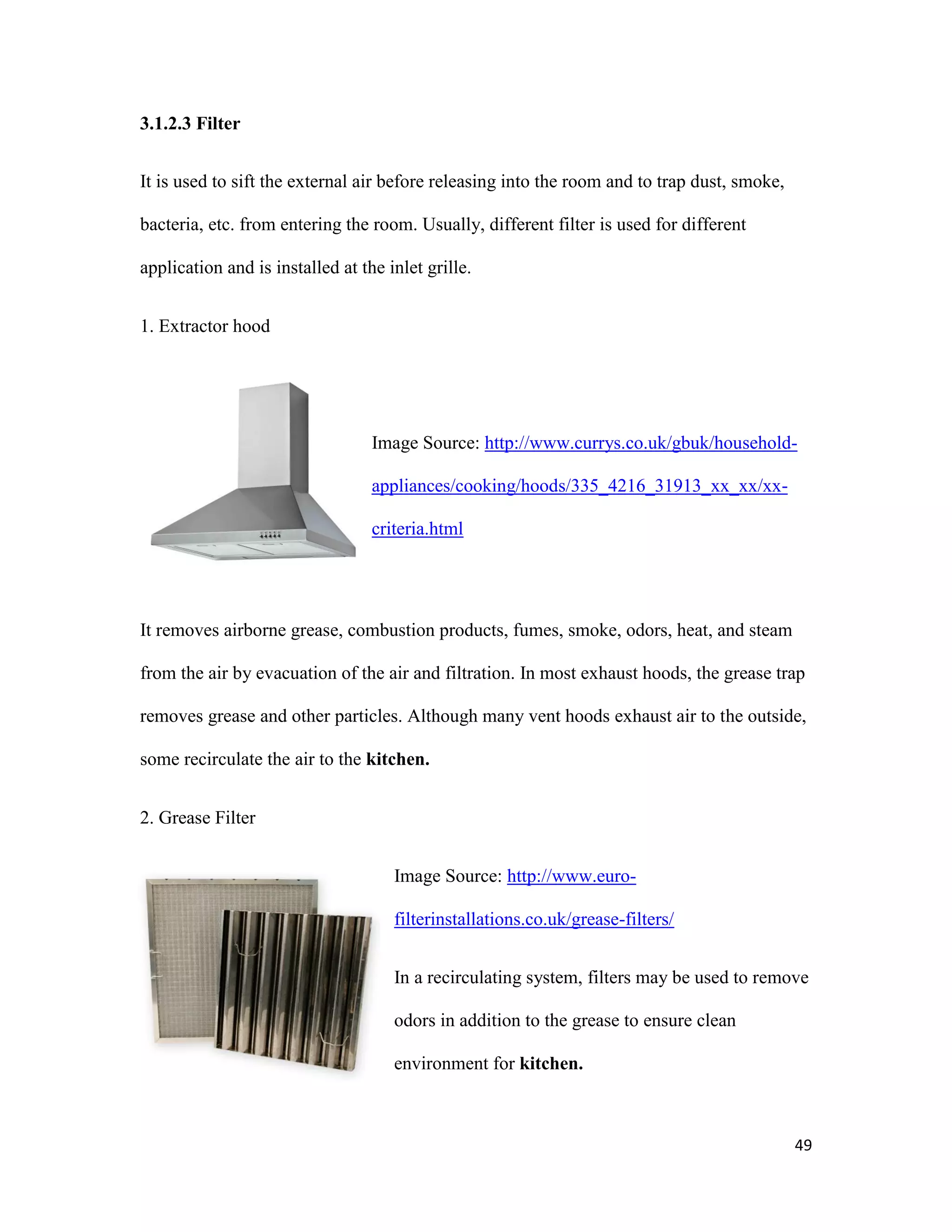 49
3.1.2.3 Filter
It is used to sift the external air before releasing into the room and to trap dust, smoke,
bacteria, etc. from entering the room. Usually, different filter is used for different
application and is installed at the inlet grille.
1. Extractor hood
Image Source: http://www.currys.co.uk/gbuk/household-
appliances/cooking/hoods/335_4216_31913_xx_xx/xx-
criteria.html
It removes airborne grease, combustion products, fumes, smoke, odors, heat, and steam
from the air by evacuation of the air and filtration. In most exhaust hoods, the grease trap
removes grease and other particles. Although many vent hoods exhaust air to the outside,
some recirculate the air to the kitchen.
2. Grease Filter
Image Source: http://www.euro-
filterinstallations.co.uk/grease-filters/
In a recirculating system, filters may be used to remove
odors in addition to the grease to ensure clean
environment for kitchen.
 