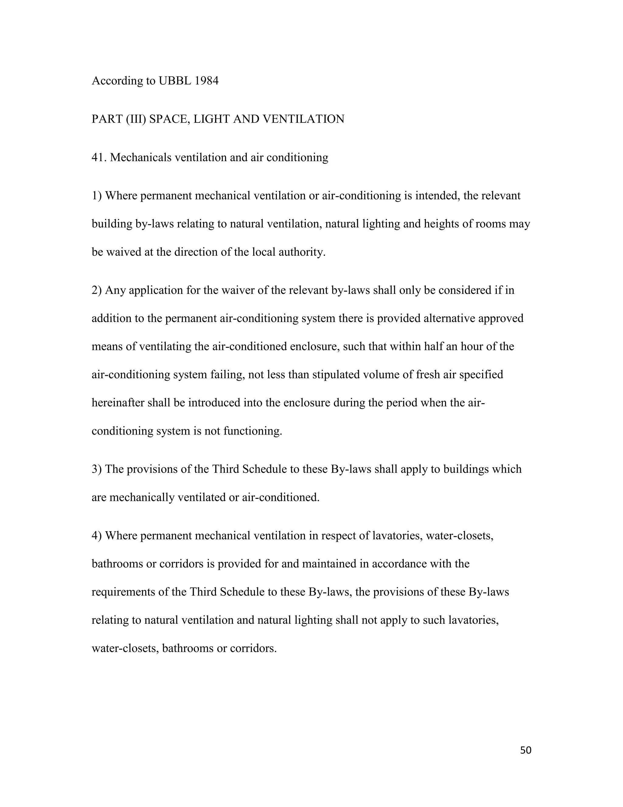 50
According to UBBL 1984
PART (III) SPACE, LIGHT AND VENTILATION
41. Mechanicals ventilation and air conditioning
1) Where permanent mechanical ventilation or air-conditioning is intended, the relevant
building by-laws relating to natural ventilation, natural lighting and heights of rooms may
be waived at the direction of the local authority.
2) Any application for the waiver of the relevant by-laws shall only be considered if in
addition to the permanent air-conditioning system there is provided alternative approved
means of ventilating the air-conditioned enclosure, such that within half an hour of the
air-conditioning system failing, not less than stipulated volume of fresh air specified
hereinafter shall be introduced into the enclosure during the period when the air-
conditioning system is not functioning.
3) The provisions of the Third Schedule to these By-laws shall apply to buildings which
are mechanically ventilated or air-conditioned.
4) Where permanent mechanical ventilation in respect of lavatories, water-closets,
bathrooms or corridors is provided for and maintained in accordance with the
requirements of the Third Schedule to these By-laws, the provisions of these By-laws
relating to natural ventilation and natural lighting shall not apply to such lavatories,
water-closets, bathrooms or corridors.
 