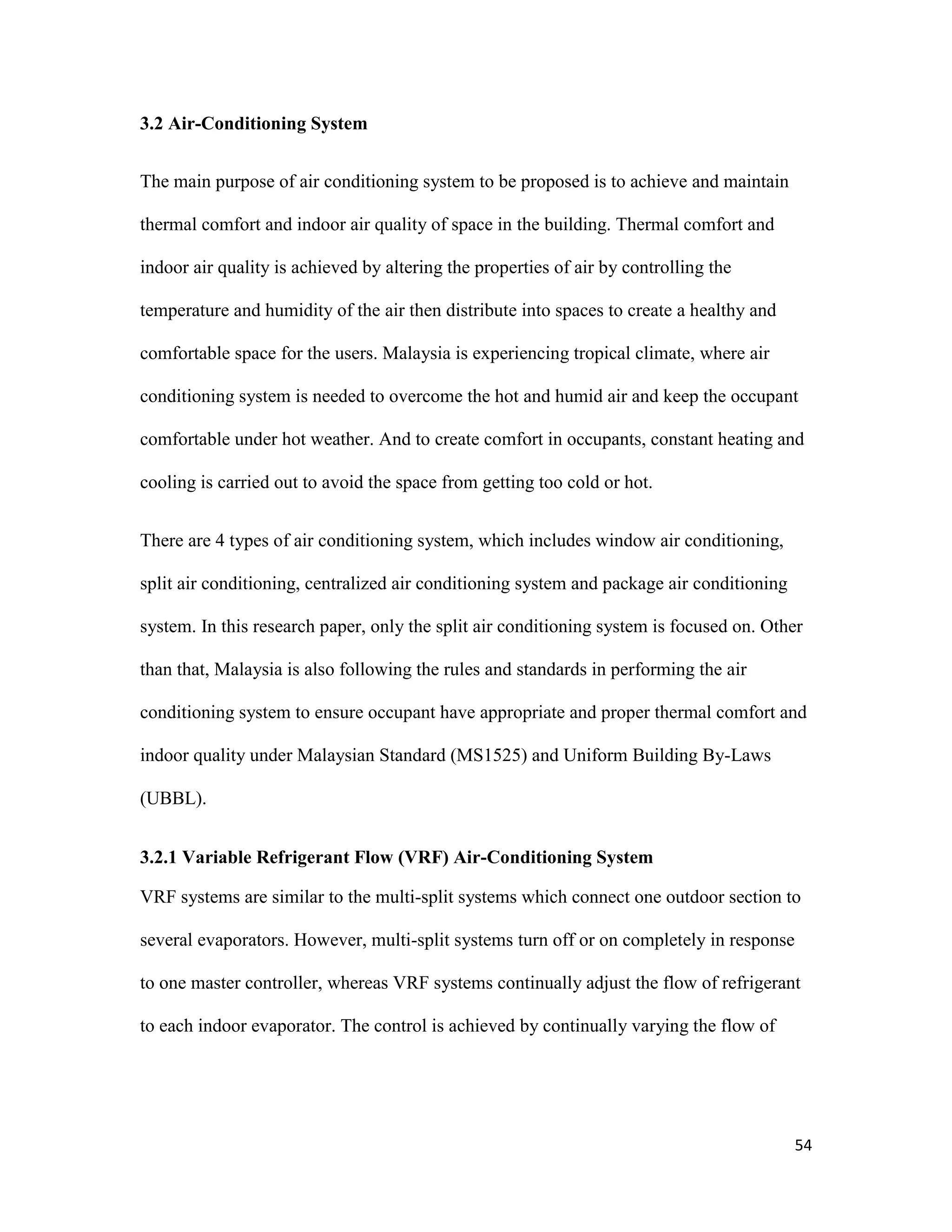 54
3.2 Air-Conditioning System
The main purpose of air conditioning system to be proposed is to achieve and maintain
thermal comfort and indoor air quality of space in the building. Thermal comfort and
indoor air quality is achieved by altering the properties of air by controlling the
temperature and humidity of the air then distribute into spaces to create a healthy and
comfortable space for the users. Malaysia is experiencing tropical climate, where air
conditioning system is needed to overcome the hot and humid air and keep the occupant
comfortable under hot weather. And to create comfort in occupants, constant heating and
cooling is carried out to avoid the space from getting too cold or hot.
There are 4 types of air conditioning system, which includes window air conditioning,
split air conditioning, centralized air conditioning system and package air conditioning
system. In this research paper, only the split air conditioning system is focused on. Other
than that, Malaysia is also following the rules and standards in performing the air
conditioning system to ensure occupant have appropriate and proper thermal comfort and
indoor quality under Malaysian Standard (MS1525) and Uniform Building By-Laws
(UBBL).
3.2.1 Variable Refrigerant Flow (VRF) Air-Conditioning System
VRF systems are similar to the multi-split systems which connect one outdoor section to
several evaporators. However, multi-split systems turn off or on completely in response
to one master controller, whereas VRF systems continually adjust the flow of refrigerant
to each indoor evaporator. The control is achieved by continually varying the flow of
 