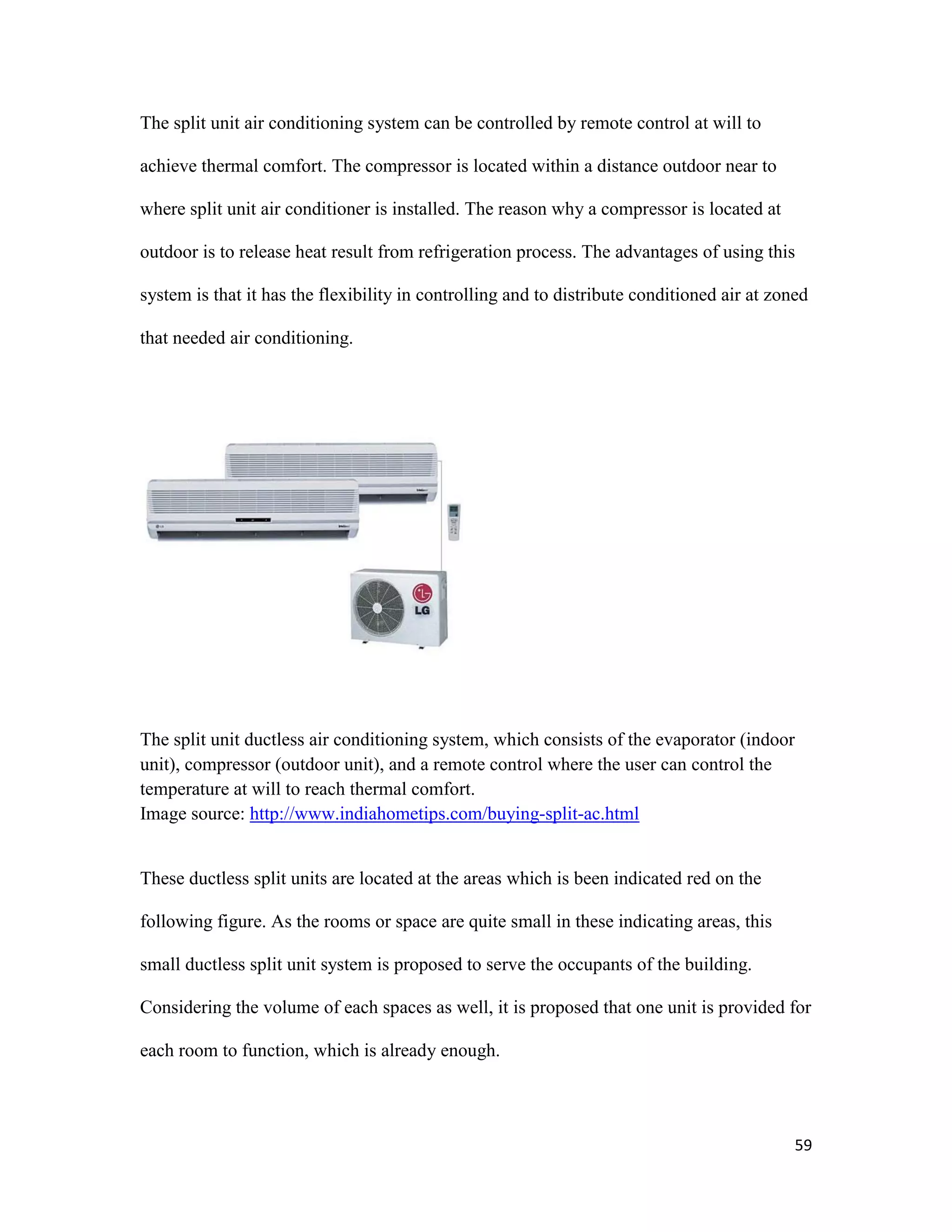 59
The split unit air conditioning system can be controlled by remote control at will to
achieve thermal comfort. The compressor is located within a distance outdoor near to
where split unit air conditioner is installed. The reason why a compressor is located at
outdoor is to release heat result from refrigeration process. The advantages of using this
system is that it has the flexibility in controlling and to distribute conditioned air at zoned
that needed air conditioning.
The split unit ductless air conditioning system, which consists of the evaporator (indoor
unit), compressor (outdoor unit), and a remote control where the user can control the
temperature at will to reach thermal comfort.
Image source: http://www.indiahometips.com/buying-split-ac.html
These ductless split units are located at the areas which is been indicated red on the
following figure. As the rooms or space are quite small in these indicating areas, this
small ductless split unit system is proposed to serve the occupants of the building.
Considering the volume of each spaces as well, it is proposed that one unit is provided for
each room to function, which is already enough.
 