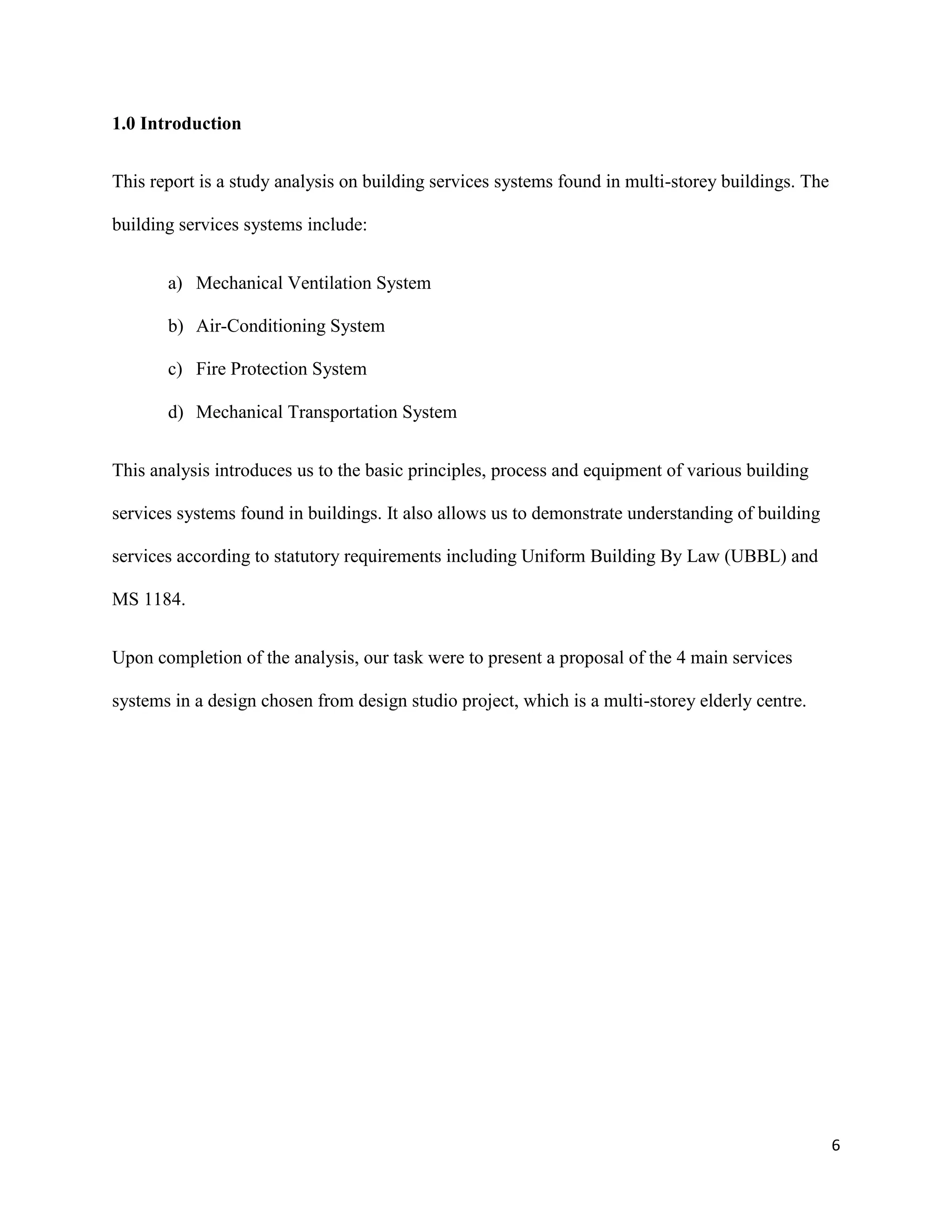 6
1.0 Introduction
This report is a study analysis on building services systems found in multi-storey buildings. The
building services systems include:
a) Mechanical Ventilation System
b) Air-Conditioning System
c) Fire Protection System
d) Mechanical Transportation System
This analysis introduces us to the basic principles, process and equipment of various building
services systems found in buildings. It also allows us to demonstrate understanding of building
services according to statutory requirements including Uniform Building By Law (UBBL) and
MS 1184.
Upon completion of the analysis, our task were to present a proposal of the 4 main services
systems in a design chosen from design studio project, which is a multi-storey elderly centre.
 
