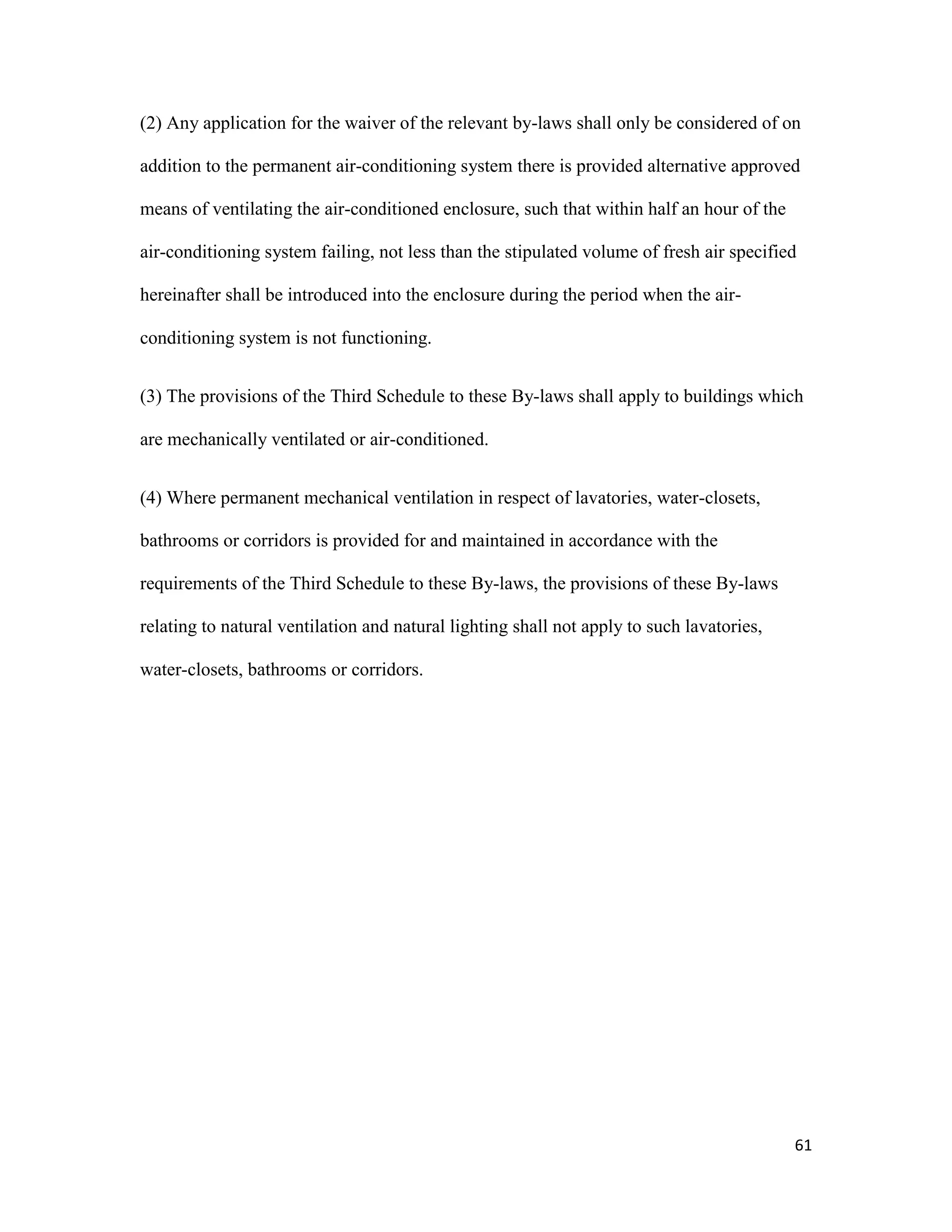 61
(2) Any application for the waiver of the relevant by-laws shall only be considered of on
addition to the permanent air-conditioning system there is provided alternative approved
means of ventilating the air-conditioned enclosure, such that within half an hour of the
air-conditioning system failing, not less than the stipulated volume of fresh air specified
hereinafter shall be introduced into the enclosure during the period when the air-
conditioning system is not functioning.
(3) The provisions of the Third Schedule to these By-laws shall apply to buildings which
are mechanically ventilated or air-conditioned.
(4) Where permanent mechanical ventilation in respect of lavatories, water-closets,
bathrooms or corridors is provided for and maintained in accordance with the
requirements of the Third Schedule to these By-laws, the provisions of these By-laws
relating to natural ventilation and natural lighting shall not apply to such lavatories,
water-closets, bathrooms or corridors.
 